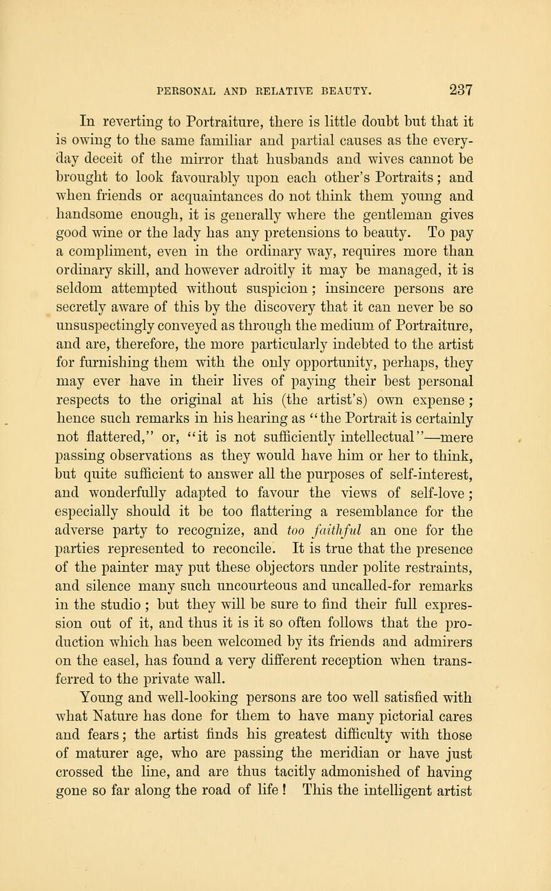 In reverting to Portraiture, there is little doubt but that it is owing to the same familiar and partial causes as the every- day deceit of the mirror that husbands and wives cannot be brought to look favourably upon each other's Portraits; and when friends or acquaintances do not think them young and handsome enough, it is generally where the gentleman gives good wine or the lady has any pretensions to beauty. To pay a compliment, even in the ordinary way, requires more than ordinary skill, and however adroitly it may be managed, it is seldom attempted without suspicion; insincere persons are secretly aware of this by the discovery that it can never be so unsuspectingly conveyed as through the medium of Portraiture, and are, therefore, the more particularly indebted to the artist for furnishing them with the only opportunity, perhaps, they may ever have in their lives of paying their best personal respects to the original at his (the artist's) own expense ; hence such remarks in his hearing as the Portrait is certainly not flattered, or, it is not sufficiently intellectual—mere passing observations as they would have him or her to think, but quite sufficient to answer all the purposes of self-interest, and wonderfully adapted to favour the views of self-love; especially should it be too flattering a resemblance for the adverse party to recognize, and too faithful an one for the parties represented to reconcile. It is true that the presence of the painter may put these objectors under polite restraints, and silence many such uncourteous and uncalled-for remarks in the studio ; but they will be sure to find their full expres- sion out of it, and thus it is it so often follows that the pro- duction which has been welcomed by its friends and admirers on the easel, has found a very different reception w^hen trans- ferred to the private wall. Young and well-looking persons are too well satisfied with what Nature has done for them to have many pictorial cares and fears; the artist finds his greatest difficulty with those of maturer age, who are passing the meridian or have just crossed the line, and are thus tacitly admonished of having gone so far along the road of life ! This the intelligent artist