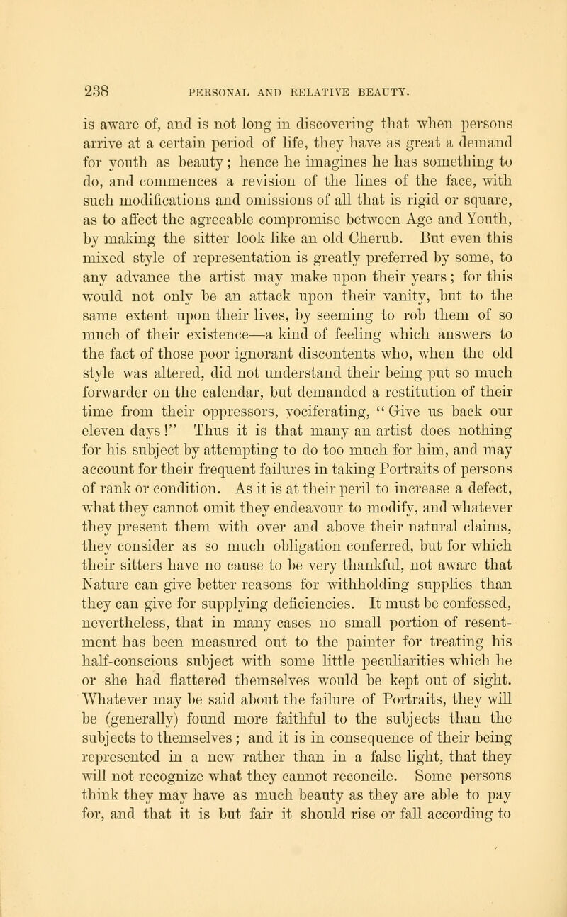 is aware of, and is not long in discovering that when persons arrive at a certain period of hfe, they have as great a demand for youth as heanty; hence he imagines he has something to do, and commences a revision of the hnes of the face, with such modifications and omissions of all that is rigid or square, as to affect the agreeable compromise between Age and Youth, by making the sitter look like an old Cherub. But even this mixed style of representation is greatly preferred by some, to any advance the artist may make upon their years; for this would not only be an attack upon their vanity, but to the same extent upon their lives, by seeming to rob them of so much of their existence—a kind of feeling which answers to the fact of those poor ignorant discontents who, when the old style was altered, did not understand their being put so much forwarder on the calendar, but demanded a restitution of their time from their oppressors, vociferating,  Give us back our eleven days! Thus it is that many an artist does nothing for his subject by attempting to do too much for him, and may account for their frequent failures in taking Portraits of persons of rank or condition. As it is at their peril to increase a defect, what they cannot omit they endeavour to modify, and whatever they present them with over and above their natural claims, they consider as so much obligation conferred, but for which their sitters have no cause to be very thankful, not aware that Nature can give better reasons for withholding supplies than they can give for supplying deficiencies. It must be confessed, nevertheless, that in many cases no small portion of resent- ment has been measured out to the painter for treating his half-conscious subject with some little peculiarities which he or she had flattered themselves would be kept out of sight. Whatever may be said about the failure of Portraits, they will be (generally) found more faithful to the subjects than the subjects to themselves; and it is in consequence of their being represented in a new rather than in a false light, that they will not recognize what they cannot reconcile. Some persons think they may have as much beauty as they are able to pay for, and that it is but fair it should rise or fall according to