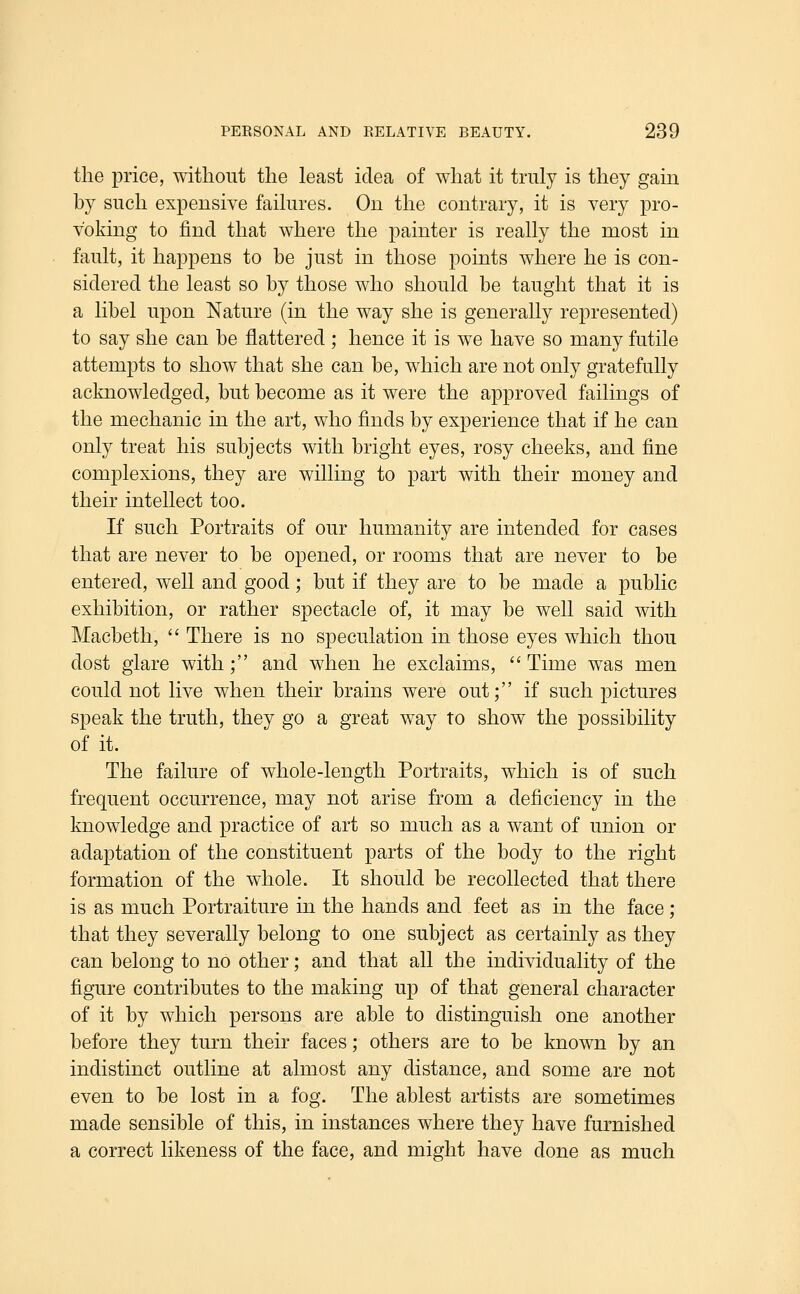 the price, without the least idea of what it truly is they gain by such expensive failures. On the contrary, it is very pro- voking to find that where the painter is really the most in fault, it happens to be just in those points where he is con- sidered the least so by those who should be taught that it is a libel upon Nature (in the way she is generally represented) to say she can be flattered ; hence it is we have so many futile attempts to show that she can be, which are not only gratefully acknowledged, but become as it were the approved failings of the mechanic in the art, who finds by experience that if he can only treat his subjects with bright eyes, rosy cheeks, and fine complexions, they are willing to part with their money and their intellect too. If such Portraits of our humanity are intended for cases that are never to be opened, or rooms that are never to be entered, well and good; but if they are to be made a public exhibition, or rather spectacle of, it may be well said with Macbeth,  There is no speculation in those eyes which thou dost glare with; and when he exclaims,  Time w^as men could not live when their brains were out; if such pictures speak the truth, they go a great way to show the possibility of it. The failure of whole-length Portraits, which is of such frequent occurrence, may not arise from a deficiency in the knowledge and practice of art so much as a want of union or adaptation of the constituent parts of the body to the right formation of the whole. It should be recollected that there is as much Portraiture in the hands and feet as in the face ; that they severally belong to one subject as certainly as they can belong to no other; and that all th e individuality of the figure contributes to the making up of that general character of it by which persons are able to distinguish one another before they turn their faces; others are to be known by an indistinct outline at almost any distance, and some are not even to be lost in a fog. The ablest artists are sometimes made sensible of this, in instances where they have furnished a correct likeness of the face, and might have done as much