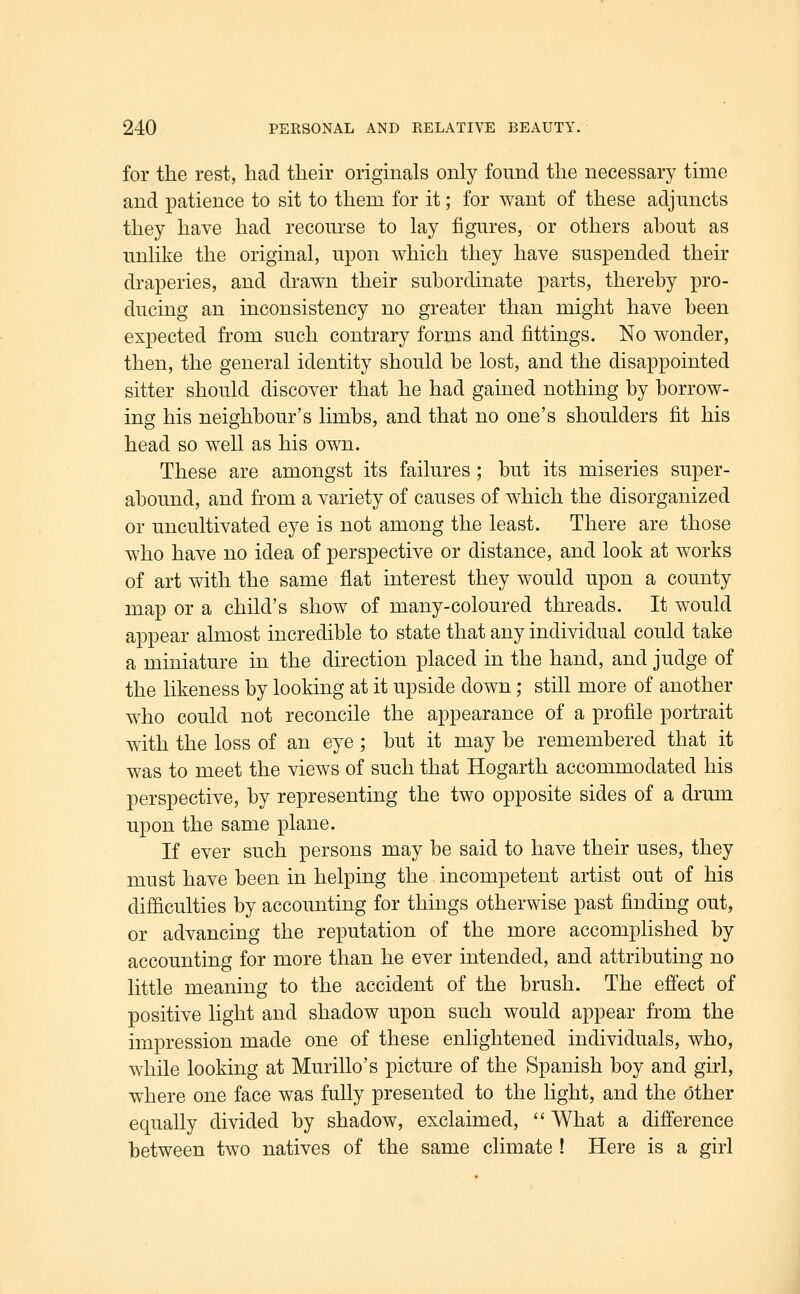 for the rest, had then* originals only found the necessary time and patience to sit to them for it; for want of these adjuncts they have had recourse to lay figures, or others about as unlike the original, upon which they have suspended their di'aperies, and drawn their subordinate parts, thereby pro- ducing an inconsistency no greater than might have been expected from such contrary forms and fittings. ISfo wonder, then, the general identity should be lost, and the disappointed sitter should discover that he had gained nothing by borrow- ing his neighbour's limbs, and that no one's shoulders fit his head so well as his own. These are amongst its failures ; but its miseries super- abound, and from a variety of causes of which the disorganized or uncultivated eye is not among the least. There are those who have no idea of perspective or distance, and look at works of art with the same flat interest they would upon a county map or a child's show of many-coloured threads. It would appear almost incredible to state that any individual could take a miniature in the direction placed in the hand, and judge of the likeness by looking at it upside down; still more of another who could not reconcile the appearance of a profile portrait with the loss of an eye ; but it may be remembered that it was to meet the views of such that Hogarth accommodated his perspective, by representing the two opposite sides of a drum upon the same plane. If ever such persons may be said to have their uses, they must have been in helping the, incompetent artist out of his difficulties by accounting for things otherwise past finding out, or advancing the reputation of the more accomplished by accounting for more than he ever intended, and attributing no little meaning to the accident of the brush. The efi'ect of positive light and shadow upon such would appear from the impression made one of these enlightened individuals, who, while looking at Murillo's picture of the Spanish boy and girl, where one face was fully presented to the light, and the other equally divided by shadow, exclaimed,  What a difference between two natives of the same climate ! Here is a girl