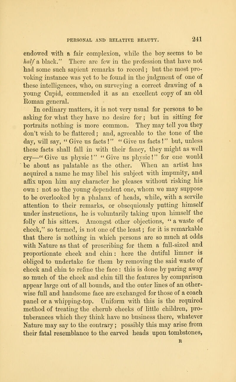 endowed with a fair complexion, while the boy seems to be /ia//a black. There are few in the profession that have not had some such sapient remarks to record; but the most pro- voking instance was yet to be found in the judgment of one of these intelligences, who, on surveying a correct drawing of a young Cupid, commended it as an excellent copy of an old Koman general. In ordinary matters, it is not very usual for persons to be asking for what they have no desire for; but in sitting for portraits nothing is more common. They may tell you they don't wish to be flattered; and, agreeable to the tone of the day, will say,  Give us facts !  Give us facts ! but, unless these facts shall fall in with their fancy, they might as well cry—Give us physic! ''Give us physic! for one would be about as palatable as the other. When an artist has acquired a name he may libel his subject with impunity, and affix upon him any character he pleases without risking his own : not so the young dependent one, whom we may suppose to be overlooked by a phalanx of heads, while, with a servile attention to their remarks, or obsequiously putting himself under instructions, he is voluntarily taking upon himself the folly of his sitters. Amongst other objections,  a waste of cheek, so termed, is not one of the least; for it is remarkable that there is nothing in which persons are so much at odds with Nature as that of prescribing for them a full-sized and proportionate cheek and chin : here the dutiful limner is obliged to undertake for them by removing the said waste of cheek and chin to refine the face : this is done by paring away so much of the cheek and chin till the features by comparison appear large out of all bounds, and the outer lines of an other- wise full and handsome face are exchanged for those of a coach panel or a whipping-top. Uniform with this is the required method of treating the cherub cheeks of little children, pro- tuberances which they think have no business there, whatever Nature may say to the contrary; possibly this may arise from their fatal resemblance to the carved heads upon tombstones, R