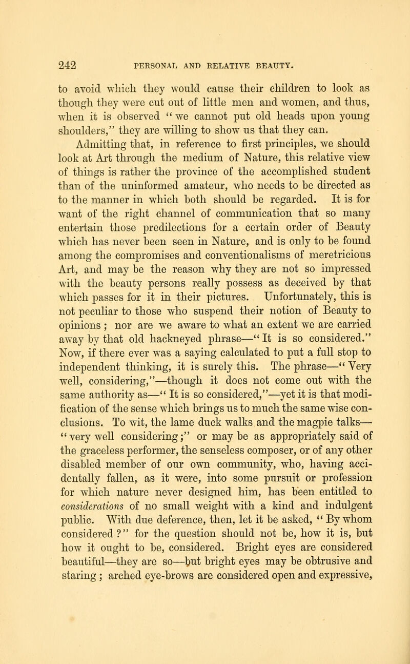 to aYoid which they would cause their children to look as though they were cut out of little men and women, and thus, when it is observed  we cannot put old heads upon young shoulders, they are willing to show us that they can. Admitting that, in reference to first principles, we should look at Alt through the medium of Nature, this relative view of things is rather the province of the accomplished student than of the uninformed amateur, who needs to be directed as to the manner in which both should be regarded. It is for want of the right channel of communication that so many entertain those predilections for a certain order of Beauty which has never been seen in Nature, and is only to be found among the compromises and conventionalisms of meretricious Art, and may be the reason why they are not so impressed with the beauty persons really possess as deceived by that which passes for it in their pictures. Unfortunately, this is not peculiar to those who suspend their notion of Beauty to opinions ; nor are we aware to what an extent we are carried away by that old hackneyed phrase— It is so considered. Now, if there ever was a saying calculated to put a full stop to independent thinking, it is surely this. The phrase— Very well, considering,—though it does not come out with the same authority as— It is so considered,—yet it is that modi- fication of the sense which brings us to much the same wise con- clusions. To wit, the lame duck walks and the magpie talks—• *' very weU considering; or may be as appropriately said of the graceless performer, the senseless composer, or of any other disabled member of our own community, who, having acci- dentally fallen, as it were, into some pursuit or profession for which nature never designed him, has been entitled to considerations of no small weight with a kind and indulgent public. With due deference, then, let it be asked, '' By whom considered? for the question should not be, how it is, but how it ought to be, considered. Bright eyes are considered beautiful—they are so—tut bright eyes may be obtrusive and staring; arched eye-brows are considered open and expressive,