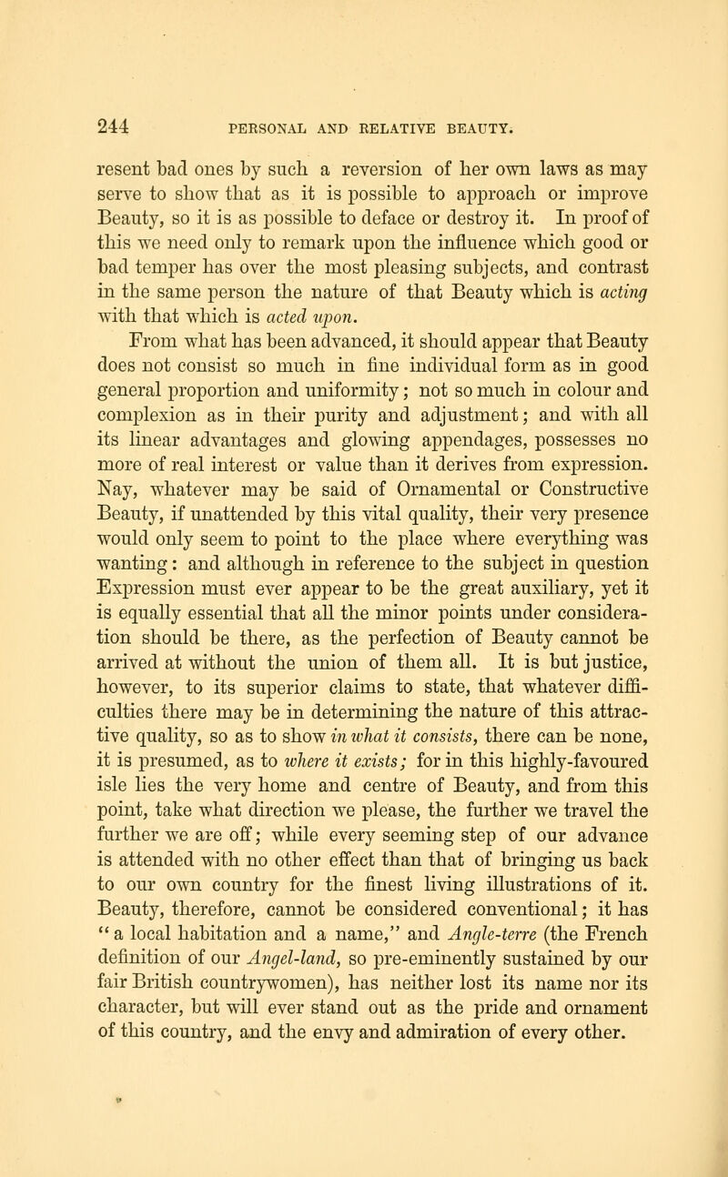 resent bad ones by such a reversion of ber own laws as may serve to show that as it is possible to approach or improve Beauty, so it is as possible to deface or destroy it. In proof of this we need only to remark upon the influence which good or bad temper has over the most pleasing subjects, and contrast in the same person the nature of that Beauty which is acting with that which is acted iipon. From what has been advanced, it should appear that Beauty does not consist so much in fine individual form as in good general proportion and uniformity; not so much in colour and complexion as in their purity and adjustment; and with all its linear advantages and glowing appendages, possesses no more of real interest or value than it derives from expression. Nay, whatever may be said of Ornamental or Constructive Beauty, if unattended by this vital quality, their very presence would only seem to point to the place where everything was wanting: and although in reference to the subject in question Expression must ever appear to be the great auxiliary, yet it is equally essential that all the minor points under considera- tion should be there, as the perfection of Beauty cannot be arrived at without the union of them all. It is but justice, however, to its superior claims to state, that whatever diffi- culties there may be in determining the nature of this attrac- tive quality, so as to show in what it consists, there can be none, it is presumed, as to ivliere it exists; for in this highly-favoured isle lies the very home and centre of Beauty, and from this point, take what direction we please, the further we travel the further we are off; while every seeming step of our advance is attended with no other effect than that of bringing us back to our own country for the finest living illustrations of it. Beauty, therefore, cannot be considered conventional; it has  a local habitation and a name, and Angle-terre (the French definition of our Angel-land, so pre-eminently sustained by our fair British countrywomen), has neither lost its name nor its character, but will ever stand out as the pride and ornament of this country, and the envy and admiration of every other.
