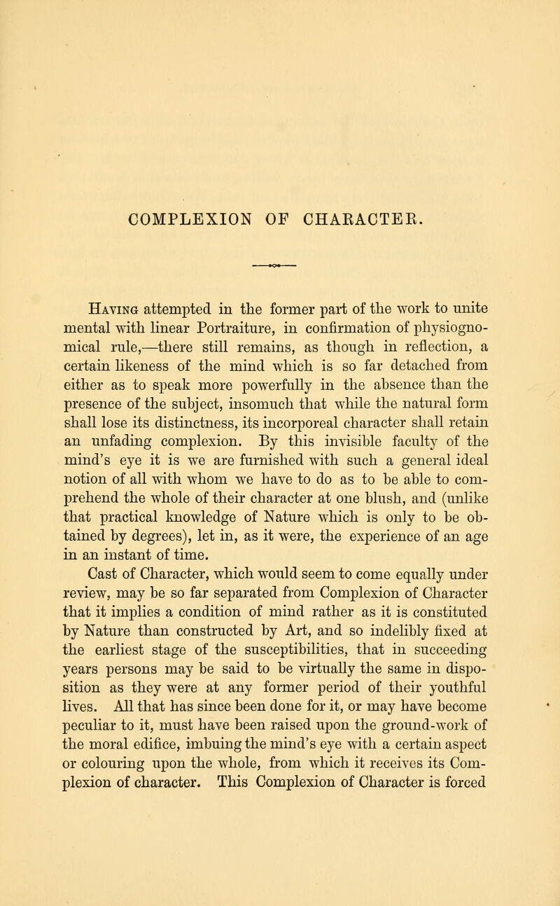 COMPLEXION OF CHARACTEK. Having attempted in the former part of the work to unite mental with linear Portraiture, in confirmation of physiogno- mical rule,—there still remains, as though in reflection, a certain likeness of the mind which is so far detached from either as to speak more powerfully in the absence than the presence of the subject, insomuch that while the natural form shall lose its distinctness, its incorporeal character shall retain an unfading complexion. By this invisible faculty of the mind's eye it is we are furnished with such a general ideal notion of all with whom we have to do as to be able to com- prehend the whole of their character at one blush, and (unlike that practical knowledge of Nature which is only to be ob- tained by degrees), let in, as it were, the experience of an age in an instant of time. Cast of Character, which would seem to come equally under review, may be so far separated from Complexion of Character that it implies a condition of mind rather as it is constituted by Nature than constructed by Art, and so indelibly fixed at the earliest stage of the susceptibilities, that in succeeding years persons may be said to be virtually the same in dispo- sition as they were at any former period of their youthful lives. All that has since been done for it, or may have become peculiar to it, must have been raised upon the ground-work of the moral edifice, imbuing the mind's eye with a certain aspect or colouring upon the whole, from which it receives its Com- plexion of character. This Complexion of Character is forced