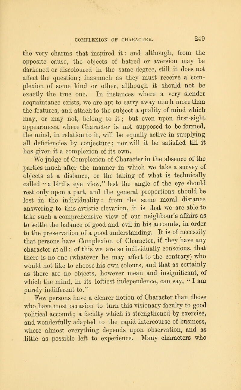 tlie very charms that inspired it: and although, from the opposite cause, the objects of hatred or aversion may be darkened or discoloured in the same degree, still it does not affect the question; inasmuch as they must receive a com- plexion of some kind or other, although it should not be exactly the true one. In instances where a very slender acquaintance exists, we are apt to carry away much more than the features, and attach to the subject a quality of mind which may, or may not, belong to it; but even upon first-sight appearances, where Character is not supposed to be formed, the mind, in relation to it, will be equally active in supplying all deficiencies by conjecture; nor will it be satisfied till it has given it a complexion of its own. We judge of Complexion of Character in the absence of the parties much after the manner in which we take a survey of objects at a distance, or the taking of what is technically called  a bird's eye view, lest the angle of the eye should rest only upon a part, and the general proportions should be lost in the individuality: from the same moral distance answering to this artistic elevation, it is that we are able to take such a comprehensive view of our neighbour's affairs as to settle the balance of good and evil in his accounts, in order to the preservation of a good understanding. It is of necessity that persons have Complexion of Character, if they have any character at all: of this we are so individually conscious, that there is no one (whatever he may affect to the contrary) who would not hke to choose his own colours, and that as certainly as there are no objects, however mean and insignificant, of which the mind, in its loftiest independence, can say,  I am purely indifferent to. Few persons have a clearer notion of Character than those who have most occasion to turn this visionary faculty to good political account; a faculty which is strengthened by exercise, and wonderfully adapted to the rapid intercourse of business, where almost everything depends upon observation, and as little as possible left to experience. Many characters who