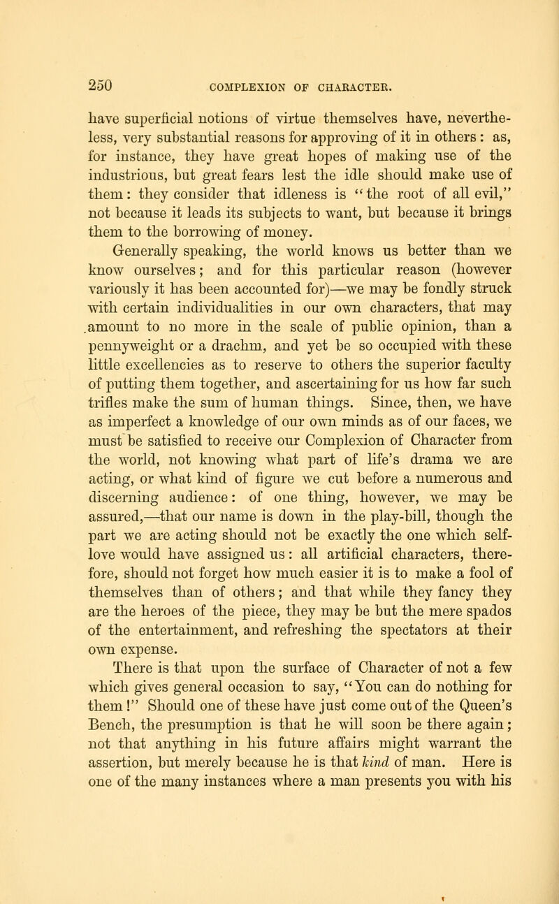 have superficial notions of virtue themselves have, neverthe- less, very substantial reasons for approving of it in others : as, for instance, they have great hopes of making use of the industrious, but great fears lest the idle should make use of them: they consider that idleness is the root of all evil, not because it leads its subjects to want, but because it brings them to the borrowing of money. Generally speaking, the world knows us better than we know ourselves; and for this particular reason (however variously it has been accounted for)—we may be fondly struck with certain individualities in our own characters, that may .amount to no more in the scale of public opinion, than a pennyweight or a drachm, and yet be so occupied with these little excellencies as to reserve to others the superior faculty of putting them together, and ascertaining for us how far such trifles make the sum of human things. Since, then, we have as imperfect a knowledge of our own minds as of our faces, we must be satisfied to receive our Complexion of Character from the world, not knowing what part of life's drama we are acting, or what kind of figure we cut before a numerous and discerning audience: of one thing, however, we may be assured,—that our name is down in the play-bill, though the part we are acting should not be exactly the one which self- love would have assigned us: all artificial characters, there- fore, should not forget how much easier it is to make a fool of themselves than of others; and that while they fancy they are the heroes of the piece, they may be but the mere spados of the entertainment, and refreshing the spectators at their own expense. There is that upon the surface of Character of not a few which gives general occasion to say, You can do nothing for them! Should one of these have just come out of the Queen's Bench, the presumption is that he will soon be there again; not that anything in his future affairs might warrant the assertion, but merely because he is that kind of man. Here is one of the many instances where a man presents you with his