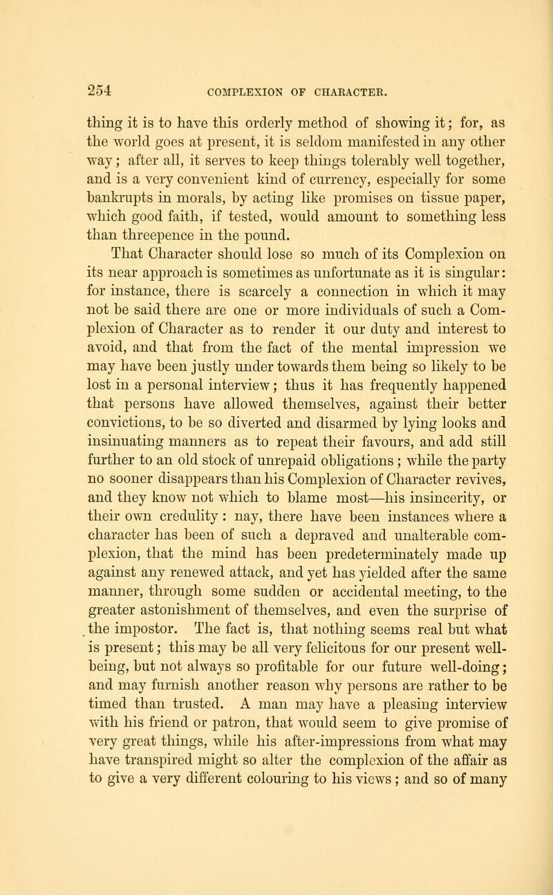thing it is to have this orderly method of showing it; for, as the world goes at present, it is seldom manifested in any other way; after all, it serves to keep things tolerably well together, and is a very convenient kind of currency, especially for some bankrupts in morals, by acting like promises on tissue paper, which good faith, if tested, would amount to something less than threepence in the pound. That Character should lose so much of its Complexion on its near approach is sometimes as unfortunate as it is singular: for instance, there is scarcely a connection in which it may not be said there are one or more individuals of such a Com- plexion of Character as to render it our duty and interest to avoid, and that from the fact of the mental impression we may have been justly under towards them being so likely to be lost in a personal interview; thus it has frequently happened that persons have allowed themselves, against their better convictions, to be so diverted and disarmed by lying looks and insinuating manners as to repeat their favours, and add still further to an old stock of unrepaid obligations; while the party no sooner disappears than his Complexion of Character revives, and they know not which to blame most—his insincerity, or their own credulity : nay, there have been instances where a character has been of such a depraved and unalterable com- plexion, that the mind has been predeterminately made up against any renewed attack, and yet has yielded after the same manner, through some sudden or accidental meeting, to the greater astonishment of themselves, and even the surprise of the impostor. The fact is, that nothing seems real but what is present; this may be all very felicitous for our present well- being, but not always so profitable for our future well-doing; and may furnish another reason why persons are rather to be timed than trusted. A man may have a pleasing interview with his friend or patron, that would seem to give promise of very great things, while his after-impressions from what may have transpired might so alter the complexion of the affair as to give a very different colouring to his views; and so of many