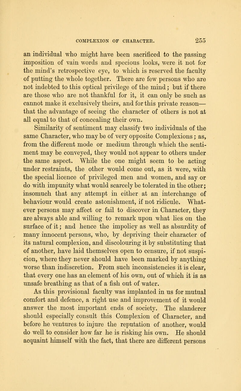 an individual who might have been sacrificed to the passing- imposition of vain words and specious looks, were it not for the mind's retrospective eye, to which is reserved the faculty of putting the whole together. There are few persons who are not indebted to this optical privilege of the mind; but if there are those who are not thankful for it, it can only be such as cannot make it exclusively theirs, and for this private reason— that the advantage of seeing the character of others is not at all equal to that of concealing their own. Similarity of sentiment may classify two individuals of the same Character, who may be of very opposite Complexions; as, from the different mode or medium through which the senti- ment may be conveyed, they would not appear to others under the same aspect. While the one might seem to be acting under restraints, the other would come out, as it were, with the special licence of privileged men and women, and say or do with impunity what would scarcely be tolerated in the other; insomuch that any attempt in either at an interchange of behaviour would create astonishment, if not ridicule. What- ever persons may affect or fail to discover in Character, they are always able and willing to remark upon what lies on the surface of it; and hence the impolicy as well as absurdity of many innocent persons, who, by depriving their character of its natural complexion, and discolouring it by substituting that of another, have laid themselves open to censure, if not suspi- cion, where they never should have been marked by anything worse than indiscretion. From such inconsistencies it is clear, that every one has an element of his own, out of which it is as unsafe breathing as that of a fish out of water. As this provisional faculty was implanted in us for mutual comfort and defence, a right use and improvement of it would answer the most important ends of society. The slanderer should especially consult this Complexion of Character, and before he ventures to injure the reputation of another, would do well to consider how far he is risking his own. He should acquaint himself with the fact, that there are different persons
