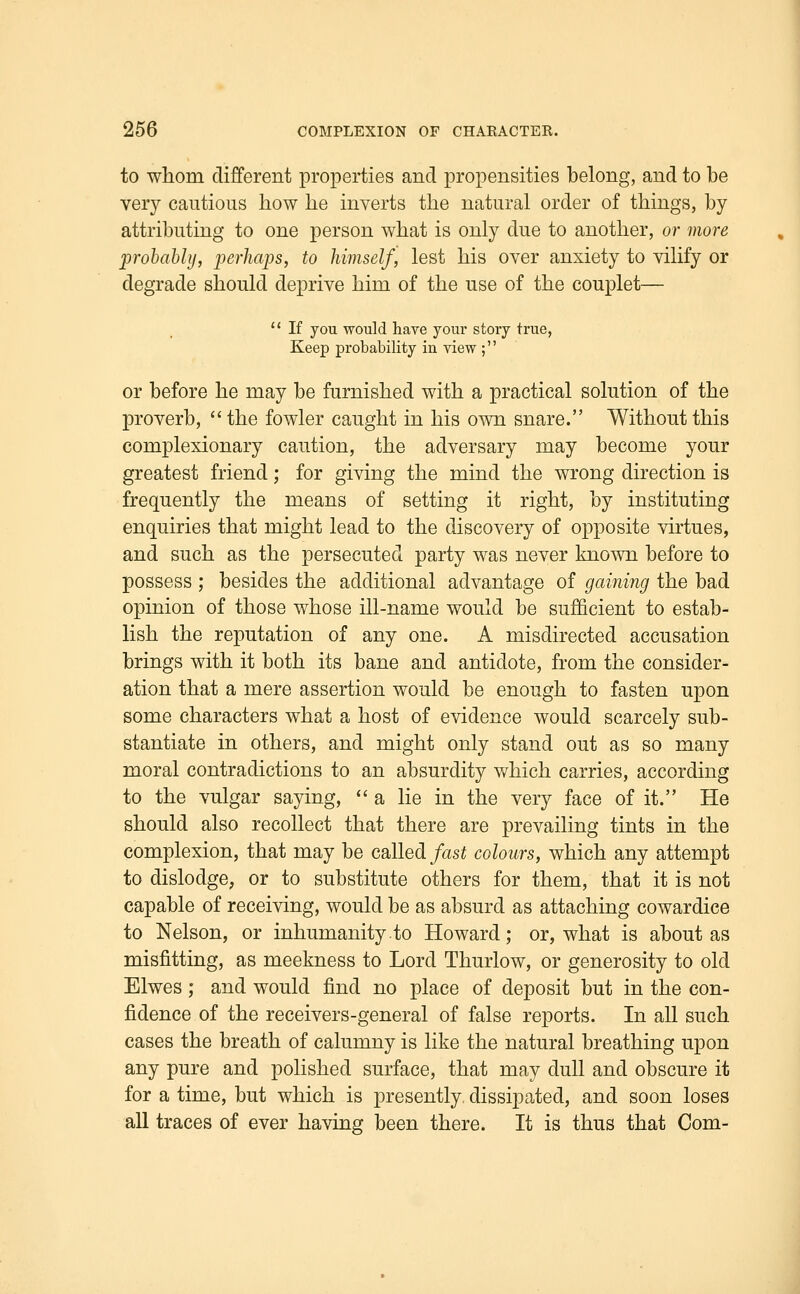 to wliom different properties and propensities belong, and to be very cautious how lie inverts the natural order of things, by attributing to one person what is only due to another, or more prohahlij, perhaps, to himself, lest his over anxiety to vilify or degrade should deprive him of the use of the couplet—  If you would have your story true, Keep probability in view ; or before he may be furnished with a practical solution of the proverb, the fowler caught in his own snare. Without this complexionary caution, the adversary may become your greatest friend; for giving the mind the wrong direction is frequently the means of setting it right, by instituting enquiries that might lead to the discovery of opposite virtues, and such as the persecuted party was never known before to possess ; besides the additional advantage of gaining the bad opinion of those whose ill-name would be sufficient to estab- lish the reputation of any one. A misdirected accusation brings with it both its bane and antidote, from the consider- ation that a mere assertion would be enough to fasten upon some characters what a host of evidence would scarcely sub- stantiate in others, and might only stand out as so many moral contradictions to an absurdity which carries, according to the vulgar saying, a lie in the very face of it. He should also recollect that there are prevailing tints in the complexion, that may be called fast colours, which any attempt to dislodge, or to substitute others for them, that it is not capable of receiving, would be as absurd as attaching cowardice to Nelson, or inhumanity.to Howard; or, what is about as misfitting, as meekness to Lord Thurlow, or generosity to old Elwes ; and would find no place of deposit but in the con- fidence of the receivers-general of false reports. In all such cases the breath of calumny is like the natural breathing upon any pure and polished surface, that may dull and obscure it for a time, but which is presently dissipated, and soon loses all traces of ever having been there. It is thus that Com-
