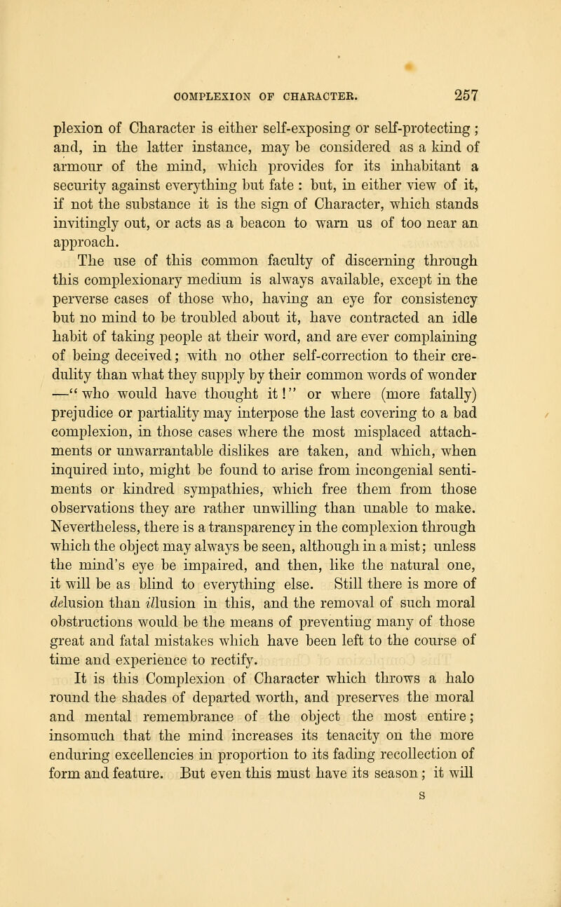plexion of Character is either self-exposing or self-protecting ; and, in the latter instance, may be considered as a kind of armour of the mind, which provides for its inhabitant a security against everything but fate : but, in either view of it, if not the substance it is the sign of Character, which stands invitingly out, or acts as a beacon to warn us of too near an approach. The use of this common faculty of discerning through this complexionary medium is always available, except in the perverse cases of those who, having an eye for consistency but no mind to be troubled about it, have contracted an idle habit of taking people at their word, and are ever complaining of being deceived; with no other self-correction to their cre- dulity than what they supply by their common words of wonder —who would have thought it! or where (more fatally) prejudice or partiality may interpose the last covering to a bad complexion, in those cases where the most misplaced attach- ments or unwarrantable dislikes are taken, and which, when inquired into, might be found to arise from incongenial senti- ments or kindred sympathies, which free them from those observations they are rather unwilling than unable to make. Nevertheless, there is a transparency in the complexion through which the object may always be seen, although in a mist; unless the mind's eye be impaired, and then, like the natural one, it will be as blind to everything else. Still there is more of c^glusion than t71usion in this, and the removal of such moral obstructions would be the means of preventing many of those great and fatal mistakes which have been left to the course of time and experience to rectify. It is this Complexion of Character which throws a halo round the shades of departed worth, and preserves the moral and mental remembrance of the object the most entire; insomuch that the mind increases its tenacity on the more enduring excellencies in proportion to its fading recollection of form and feature. But even this must have its season : it will