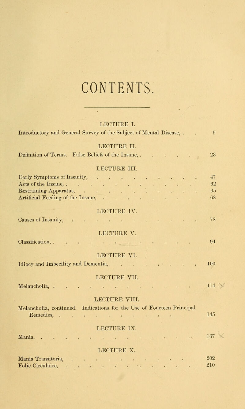 CONTENTS. LECTURE I. Introductory and General Survey of the Subject of Mental Disease, . . 9 LECTURE II. Definition of Terms. False Beliefs of the Insane, 23 LECTURE III. Early Symptoms of Insanity, 47 Acts of the Insane, 62 Restraining Apparatus, 65 Artificial Feeding of the Insane, 68 LECTURE IV. Causes of Insanity, 78 LECTURE V. Classification, 94 LECTURE VI. Idiocy and Imbecility and Dementia, . 100 LECTURE VII. Melancholia, 114 \ LECTURE VIII. Melancholia, continued. Indications for the Use of Fourteen Principal Remedies, 145 LECTURE IX. Mania, \ 167 LECTURE X. Mania Transitoria, 202 Folie Circulaire, 210