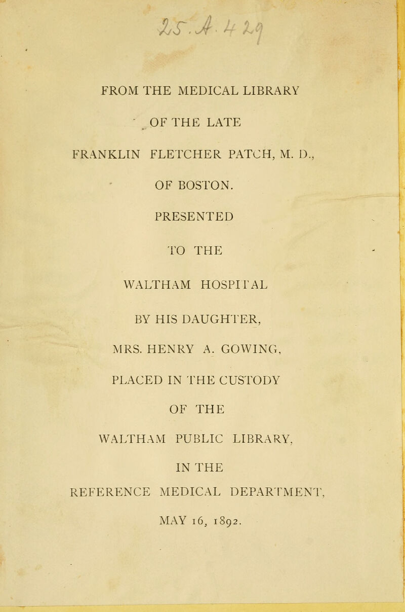 IS.J^Ulci FROM THE MEDICAL LIBRARY ■ OF THE LATE FRANKLIN FLETCHER PATCH, M. D, OF BOSTON. PRESENTED TO THE WALTHAM HOSPITAL BY HIS DAUGHTER, MRS. HENRY A. COWING, PLx\CED IN THE CUSTODY OF THE WALTHAM PUBLIC LIBRARY, IN THE REFERENCE MEDICAL DEPARTMENT, MAY i6, 1892.