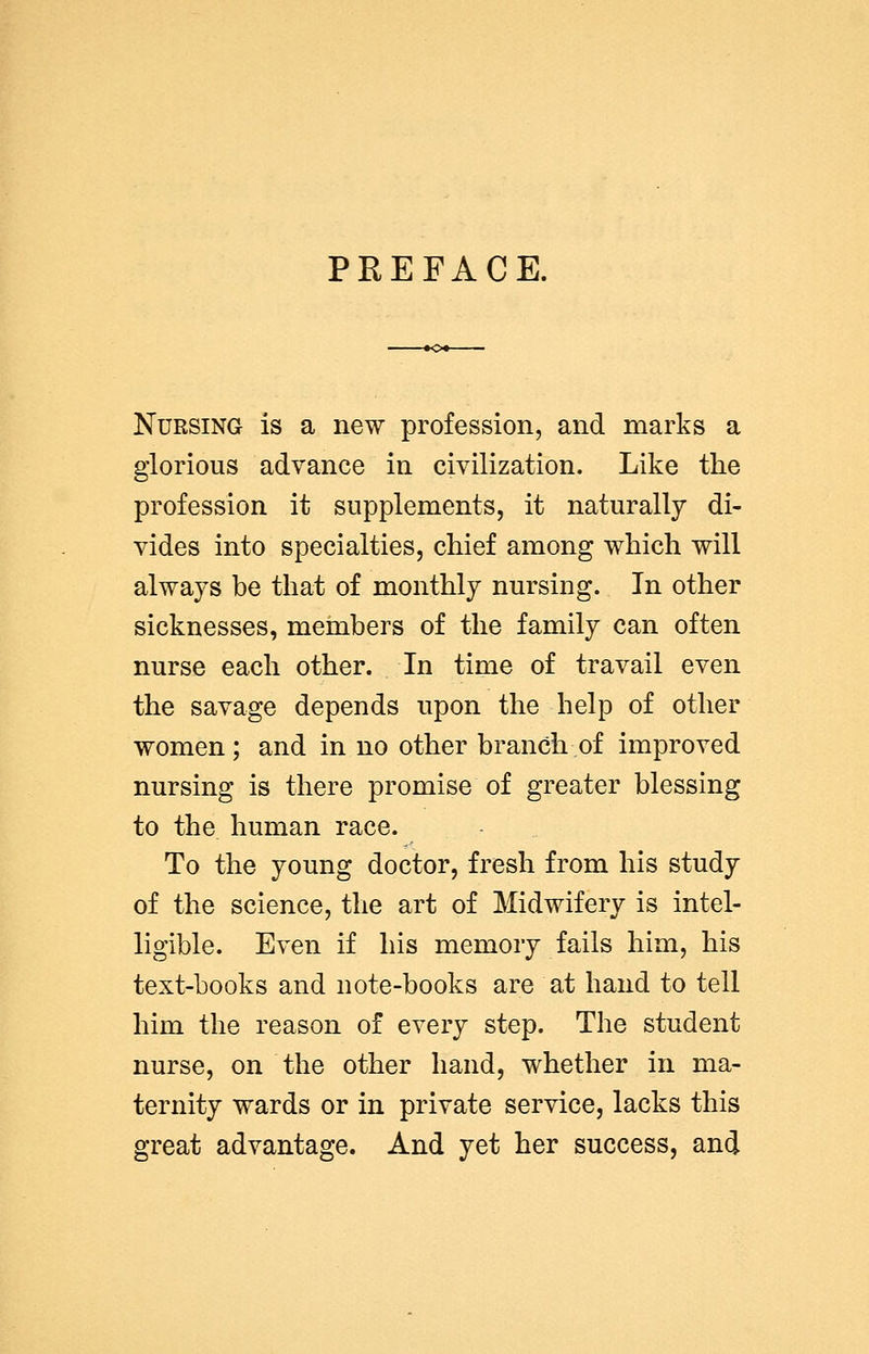 PREFACE. Nursing is a new profession, and marks a glorious advance in civilization. Like the profession it supplements, it naturally di- vides into specialties, chief among which will always be that of monthly nursing. In other sicknesses, members of the family can often nurse each other. In time of travail even the savage depends upon the help of other women; and in no other branch of improved nursing is there promise of greater blessing to the human race. To the young doctor, fresh from his study of the science, the art of Midwifery is intel- ligible. Even if his memory fails him, his text-books and note-books are at hand to tell him the reason of every step. The student nurse, on the other hand, whether in ma- ternity wards or in private service, lacks this great advantage. And yet her success, and