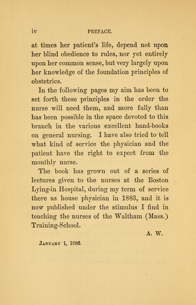 at times her patient's life, depend not upon her blind obedience to rules, nor yet entirely upon her common sense, but very largely upon her knowledge of the foundation principles of obstetrics. In the following pages my aim has been to set forth these principles in the order the nurse will need them, and more fully than has been possible in the space devoted to this branch in the various excellent hand-books on general nursing. I have also tried to tell what kind of service the physician and the patient have the right to expect from the monthly nurse. The book has grown out of a series of lectures given to the nurses at the Boston Lying-in Hospital, during my term of service there as house physician in 1883, and it is now published under the stimulus I find in teaching the nurses of the Waltham (Mass.) Training-School. A. W. January 1, 1886.