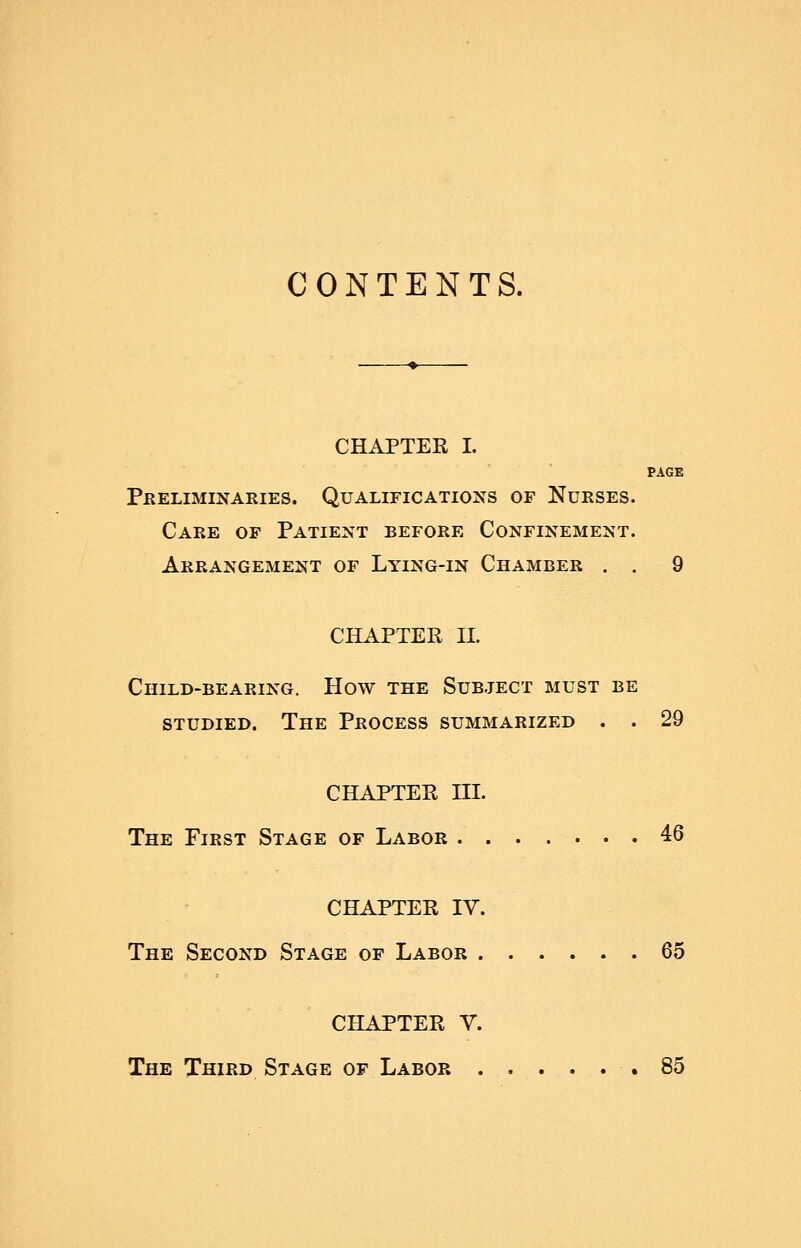 CONTENTS. CHAPTER I. PAGE Preliminaries. Qualifications of Nurses. Care of Patient before Confinement. Arrangement of Lying-in Chamber . . 9 CHAPTER 11. Child-bearing. How the Subject must be studied. The Process summarized . . 29 CHAPTER in. The First Stage of Labor 46 CHAPTER IV. The Second Stage of Labor 65 CHAPTER V. The Third Stage of Labor .85