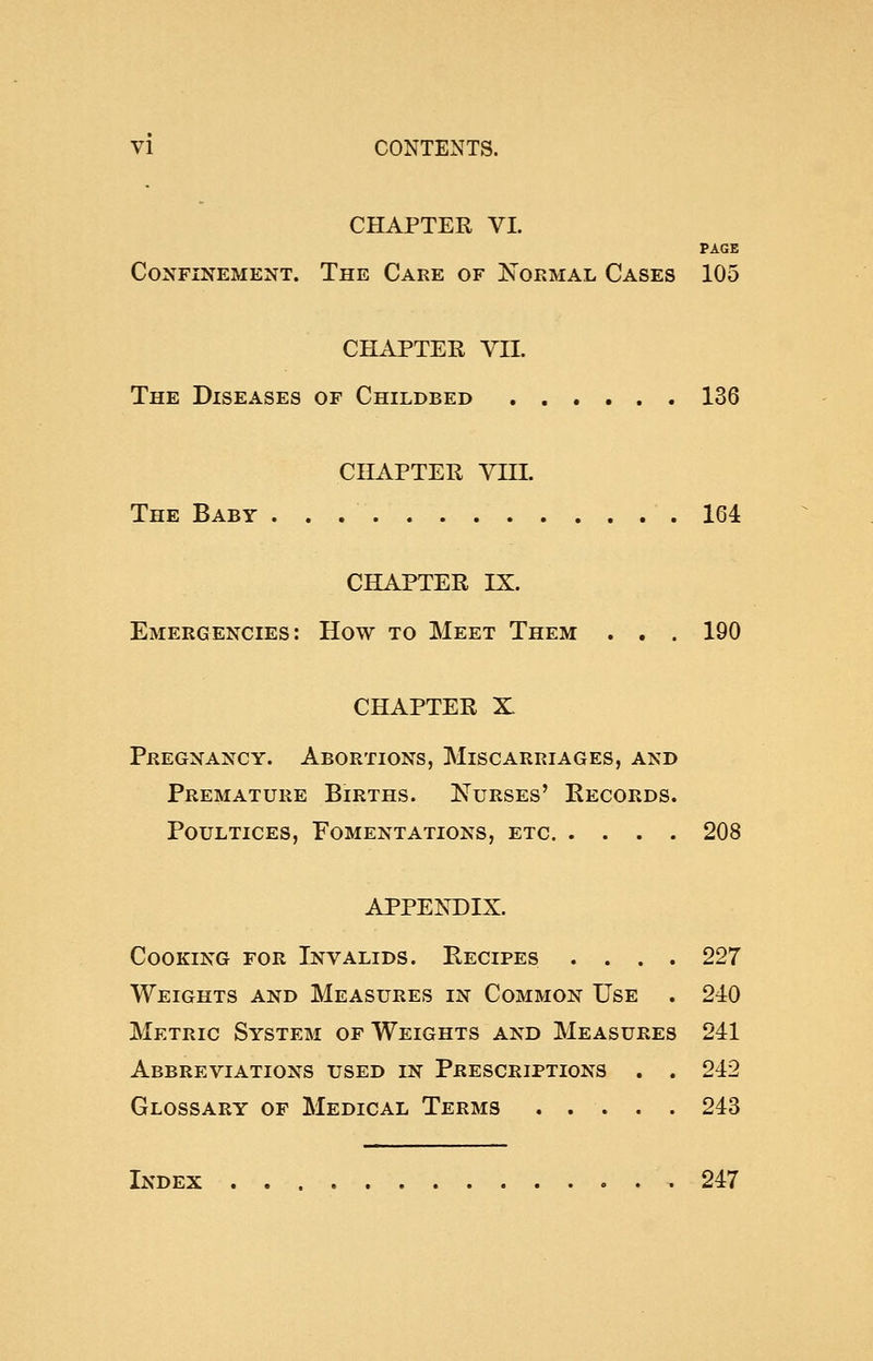 CHAPTER VI. PAGE Confinement. The Care of Normal Cases 105 CHAPTER VII. The Diseases of Childbed 136 CHAPTER VIII. The Baby 164 CHAPTER IX. Emergencies: How to Meet Them . . . 190 CHAPTER X Pregnancy. Abortions, Miscarriages, and Premature Births. Nurses' Records. Poultices, Fomentations, etc 208 APPENDIX. Cooking for Invalids. Recipes .... 227 Weights and Measures in Common Use . 240 Metric System of Weights and Measures 241 Abbreviations used in Prescriptions . . 242 Glossary of Medical Terms 243 Index .247