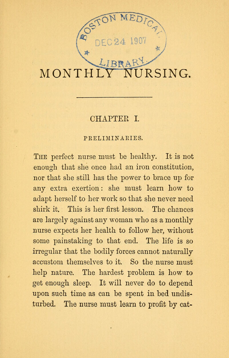 ^ DEC 24 1907 monthCytTursing. CHAPTER I. PEELIMINAEIES. The perfect nurse must lie healthy. It is not enough that she once had an iron constitution, nor that she still has the power to brace up for any extra exertion: she must learn how to adapt herself to her work so that she never need shirk it. This is her first lesson. The chances are largely against any woman who as a monthly nurse expects her health to follow her, without some painstaking to that end. The life is so irregular that the bodily forces cannot naturally accustom themselves to it. So the nurse must help nature. The hardest problem is how to get enough sleep. It will never do to depend upon such time as can be spent in bed undis- turbed. The nurse must learn to profit by cat-