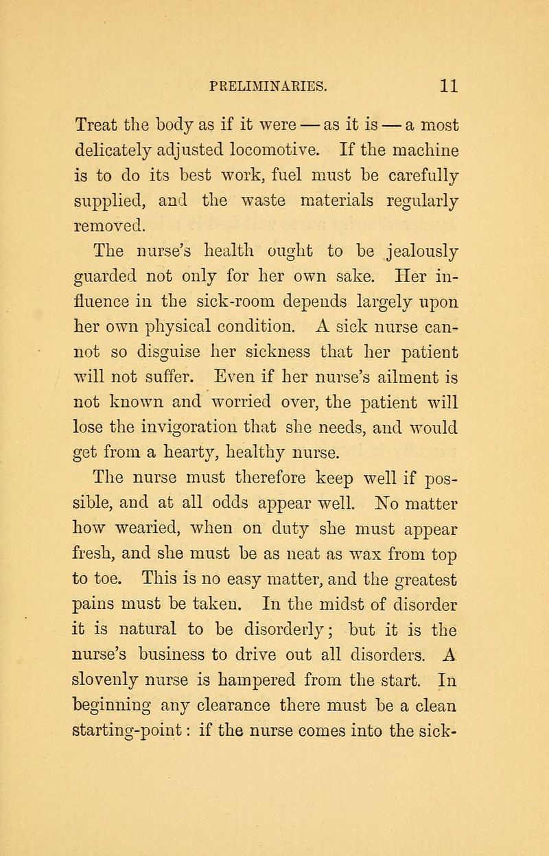 Treat the body as if it were — as it is — a most delicately adjusted locomotive. If the machine is to do its best work, fuel must be carefully supplied, and the waste materials regularly removed. The nurse's health ought to be jealously guarded not only for her own sake. Her in- fluence in the sick-room depends largely upon her own physical condition. A sick nurse can- not so disguise her sickness that her patient will not suffer. Even if her nurse's ailment is not known and worried over, the patient will lose the invigoration that she needs, and would get from a hearty, healthy nurse. The nurse must therefore keep well if pos- sible, and at all odds appear well J^o matter how wearied, when on duty she must appear fresh, and she must be as neat as wax from top to toe. This is no easy matter, and the greatest pains must be taken. In the midst of disorder it is natural to be disorderly; but it is the nurse's business to drive out all disorders. A slovenly nurse is hampered from the start. In beginning any clearance there must be a clean starting-point: if the nurse comes into the sick-