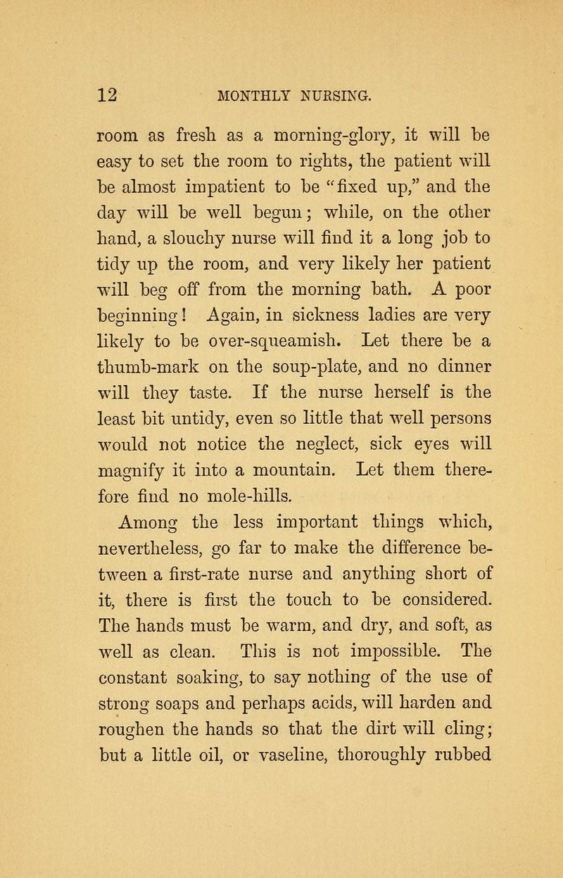 room as fresh as a morning-glory, it will be easy to set the room to rights, the patient will be almost impatient to be fixed up, and the day will be well begun; while, on the other hand, a slouchy nurse will find it a long job to tidy up the room, and very likely her patient w-ill beg off from the morning bath. A poor beginning! Again, in sickness ladies are very likely to be over-squeamish. Let there be a thumb-mark on the soup-plate, and no dinner will they taste. If the nurse herself is the least bit untidy, even so little that well persons would not notice the neglect, sick eyes will magnify it into a mountain. Let them there- fore find no mole-hills. Among the less important things which, nevertheless, go far to make the difference be- tween a first-rate nurse and anything short of it, there is first the touch to be considered. The hands must be warm, and dry, and soft, as w^ell as clean. This is not impossible. The constant soaking, to say nothing of the use of strong soaps and perhaps acids, will harden and roughen the hands so that the dirt will cling; but a little oil, or vaseline, thoroughly rubbed