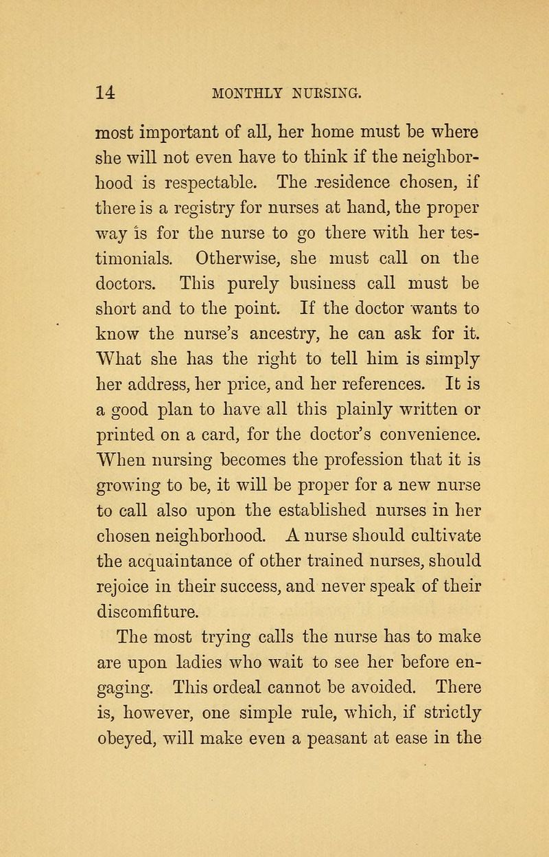 most important of all, her home must be where she will not even have to think if the neighbor- hood is respectable. The .residence chosen, if there is a registry for nurses at hand, the proper way is for the nurse to go there with her tes- timonials. Otherwise, she must call on the doctors. This purely business call must be short and to the point. If the doctor wants to know the nurse's ancestry, he can ask for it. What she has the right to tell him is simply her address, her price, and her references. It is a good plan to have all this plainly written or printed on a card, for the doctor's convenience. When nursing becomes the profession that it is growing to be, it wiU be proper for a new nurse to call also upon the established nurses in her chosen neighborhood. A nurse should cultivate the acquaintance of other trained nurses, should rejoice in their success, and never speak of their discomfiture. The most trying calls the nurse has to make are upon ladies who wait to see her before en- gaging. This ordeal cannot be avoided. There is, however, one simple rule, which, if strictly obeyed, will make even a peasant at ease in the
