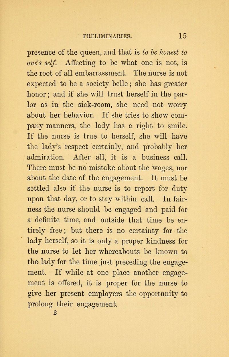 presence of the queen, and that is io he honest to one's self. Affecting to be what one is not, is the root of all embarrassment. The nurse is not expected to be a society belle; she has greater honor; and if she will trust herself in the par- lor as in the sick-room, she need not worry about her behavior. If she tries to show com- pany manners, the lady has a right to smile. If the nurse is true to herself, she will have the lady's respect certainly, and probably her admiration. After all, it is a business call. There must be no mistake about the wages, nor about the date of the enc^asjement. It must be settled also if the nurse is to report for duty upon that day, or to stay within call. In fair- ness the nurse should be engaged and paid for a definite time, and outside that time be en- tirely free; but there is no certainty for the lady herself, so it is only a proper kindness for the nurse to let her whereabouts be known to the lady for the time just preceding the engage- ment. If while at one place another engage- ment is offered, it is proper for the nurse to give her present employers the opportunity to prolong their engagement.