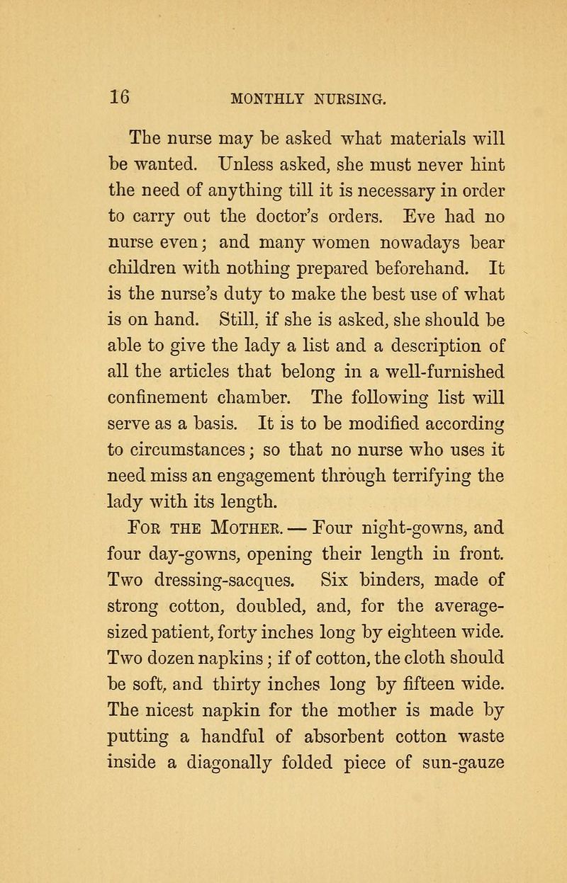 The nurse may be asked what materials will be wanted. Unless asked, she must never hint the need of anything till it is necessary in order to carry out the doctor's orders. Eve had no nurse even; and many women nowadays bear children with nothing prepared beforehand. It is the nurse's duty to make the best use of what is on hand. Still, if she is asked, she should be able to give the lady a list and a description of all the articles that belong in a well-furnished confinement chamber. The followinsr list will serve as a basis. It is to be modified according to circumstances; so that no nurse who uses it need miss an engagement through terrifying the lady with its length. For the Mother. — Four night-gowns, and four day-gowns, opening their length in front. Two dressing-sacques. Six binders, made of strong cotton, doubled, and, for the average- sized patient, forty inches long by eighteen wide. Two dozen napkins; if of cotton, the cloth should be soft, and thirty inches long by fifteen wide. The nicest napkin for the mother is made by putting a handful of absorbent cotton waste inside a diagonally folded piece of sun-gauze