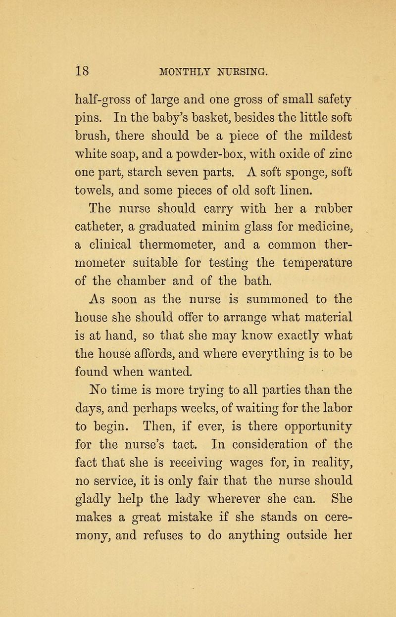 half-gross of large and one gross of small safety pins. In the baby's basket, besides the little soft brush, there should be a piece of the mildest white soap, and a powder-box, with oxide of zinc one part, starch seven parts. A soft sponge, soft towels, and some pieces of old soft linen. The nurse should carry with her a rubber catheter, a graduated minim glass for medicine, a clinical thermometer, and a common ther- mometer suitable for testing the temperature of the chamber and of the bath. As soon as the nurse is summoned to the house she should offer to arrange what material is at hand, so that she may know exactly what the house affords, and where everything is to be found when wanted. 'No time is more trying to all parties than the days, and perhaps weeks, of waiting for the labor to begin. Then, if ever, is there opportunity for the nurse's tact. In consideration of the fact that she is receiving wages for, in reality, no service, it is only fair that the nurse should gladly help the lady wherever she can. She makes a great mistake if she stands on cere- mony, and refuses to do anything outside her