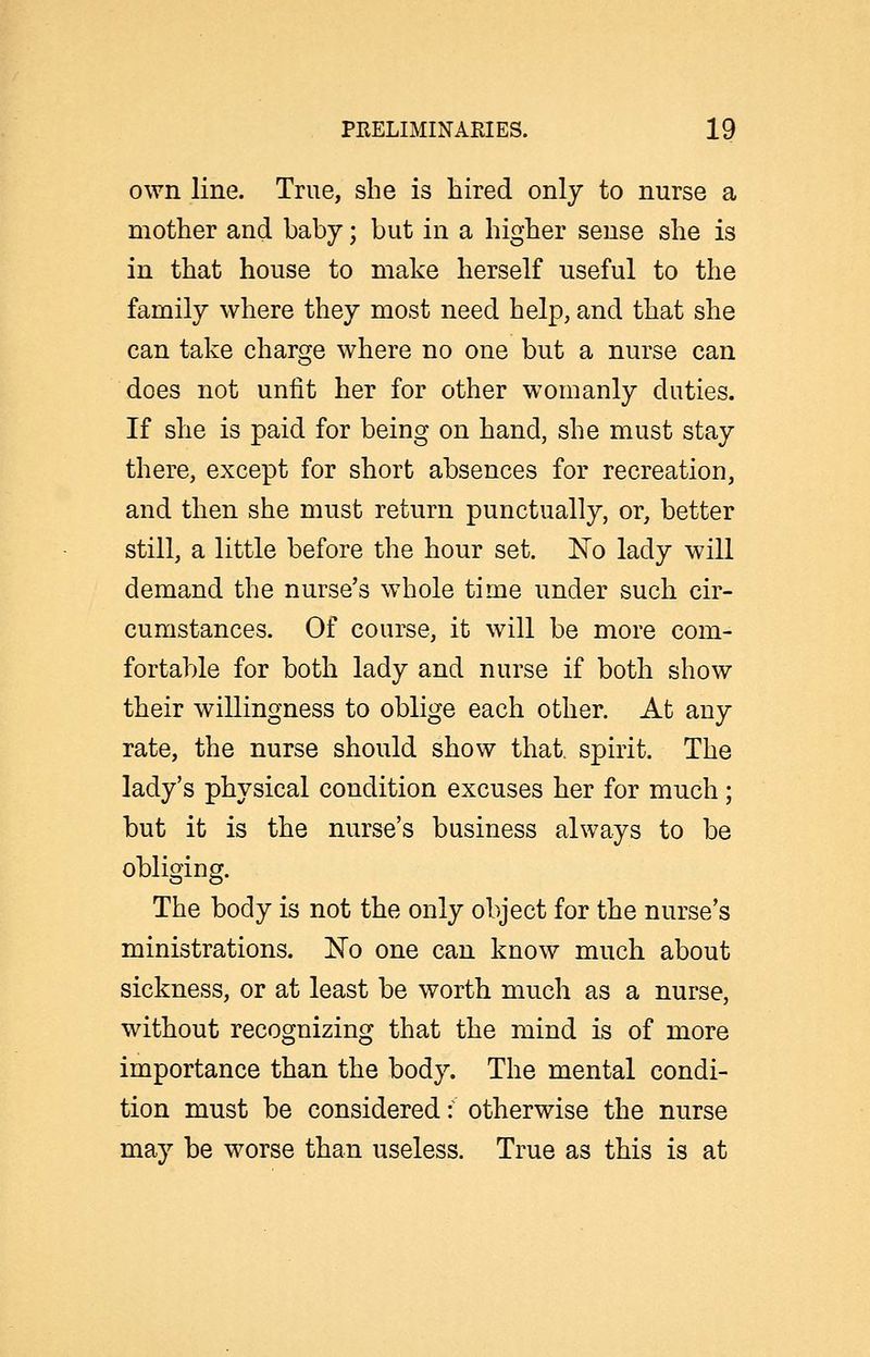 own line. True, she is hired only to nurse a mother and baby; but in a higher sense she is in that house to make herself useful to the family where they most need help, and that she can take charge where no one but a nurse can does not unlit her for other womanly duties. If she is paid for being on hand, she must stay there, except for short absences for recreation, and then she must return punctually, or, better still, a little before the hour set. 'No lady will demand the nurse's whole time under such cir- cumstances. Of course, it will be more com- fortable for both lady and nurse if both show their willingness to oblige each other. At any rate, the nurse should show that, spirit. The lady's physical condition excuses her for much; but it is the nurse's business always to be obliging. The body is not the only object for the nurse's ministrations. No one can know much about sickness, or at least be worth much as a nurse, without recognizing that the mind is of more importance than the body. The mental condi- tion must be considered: otherwise the nurse may be worse than useless. True as this is at