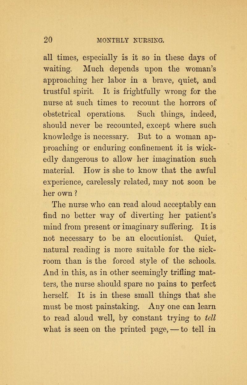 all times, especially is it so in these days of waiting. Much depends npon the woman's approaching her labor in a brave, quiet, and trustful spirit. It is frightfully wrong for the nurse at such times to recount the horrors of obstetrical operations. Such things, indeed, should never be recounted, except where such knowledge is necessary. But to a woman ap- proaching or enduring confinement it is wick- edly dangerous to allow her imagination such material. How is she to know that the awful experience, carelessly related, may not soon be her own ? The nurse who can read aloud acceptably can find no better way of diverting her patient's mind from present or imaginary suffering. It is not necessary to be an elocutionist. Quiet, natural reading is more suitable for the sick- room than is the forced style of the schools. And in this, as in other seemingly trifling mat- ters, the nurse should spare no pains to perfect herself. It is in these small things that she must be most painstaking. Any one can learn to read aloud well, by constant trying to tell what is seen on the printed page, — to tell in