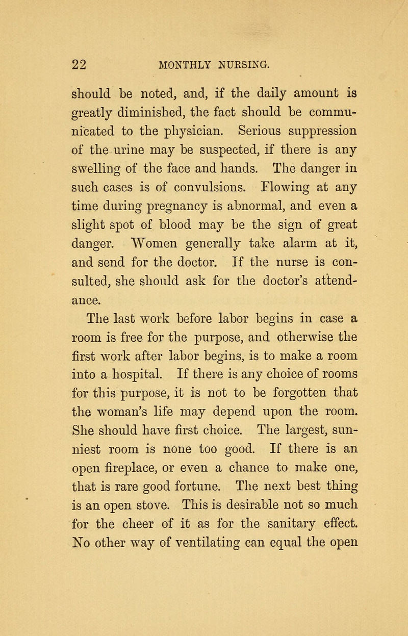 should be noted, and, if the daily amount is greatly diminished, the fact should be commu- nicated to the physician. Serious suppression of the urine may be suspected, if there is any swelling of the face and hands. The danger in such cases is of convulsions. Flowing at any time during pregnancy is abnormal, and even a slight spot of blood may be the sign of great danger. Women generally take alarm at it, and send for the doctor. If the nurse is con- sulted, she should ask for the doctor's attend- ance. Tlie last work before labor begins in case a room is free for the purpose, and otherwise the first work after labor begins, is to make a room into a hospital. If there is any choice of rooms for this purpose, it is not to be forgotten that the woman's life may depend upon the room. She should have first choice. The largest, sun- niest room is none too good. If there is an open fireplace, or even a chance to make one, that is rare good fortune. The next best thing is an open stove. This is desirable not so much for the cheer of it as for the sanitary effect. No other way of ventilating can equal the open