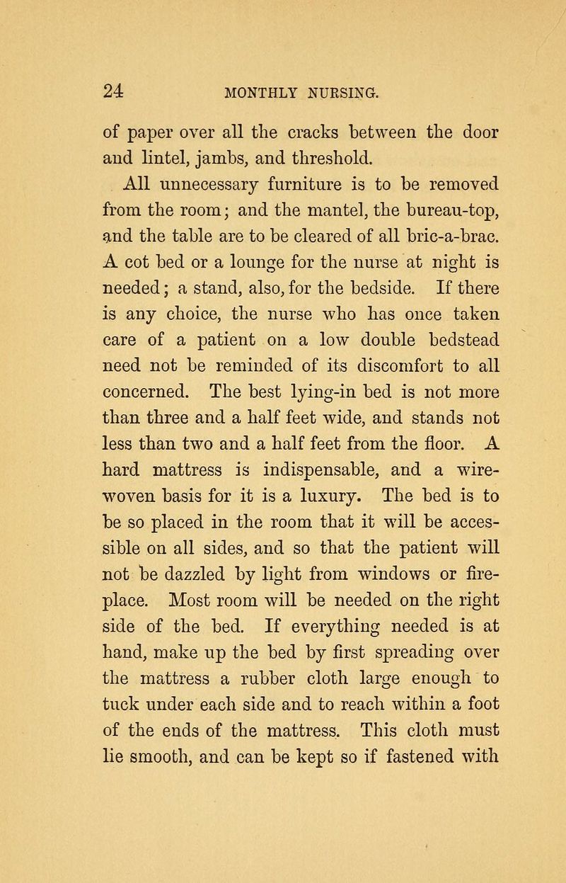 of paper over all the cracks between the door and lintel, jambs, and threshold. All unnecessary furniture is to be removed from the room; and the mantel, the bureau-top, 9,nd the table are to be cleared of all bric-a-brac. A cot bed or a lounsje for the nurse at night is needed; a stand, also, for the bedside. If there is any choice, the nurse who has once taken care of a patient on a low double bedstead need not be reminded of its discomfort to all concerned. The best lying-in bed is not more than three and a half feet wide, and stands not less than two and a half feet from the floor. A hard mattress is indispensable, and a wire- w^oven basis for it is a luxury. The bed is to be so placed in the room that it will be acces- sible on all sides, and so that the patient will not be dazzled by light from windows or fire- place. Most room will be needed on the right side of the bed. If everything needed is at hand, make up the bed by first spreading over the mattress a rubber cloth large enough to tuck under each side and to reach within a foot of the ends of the mattress. This cloth must lie smooth, and can be kept so if fastened with