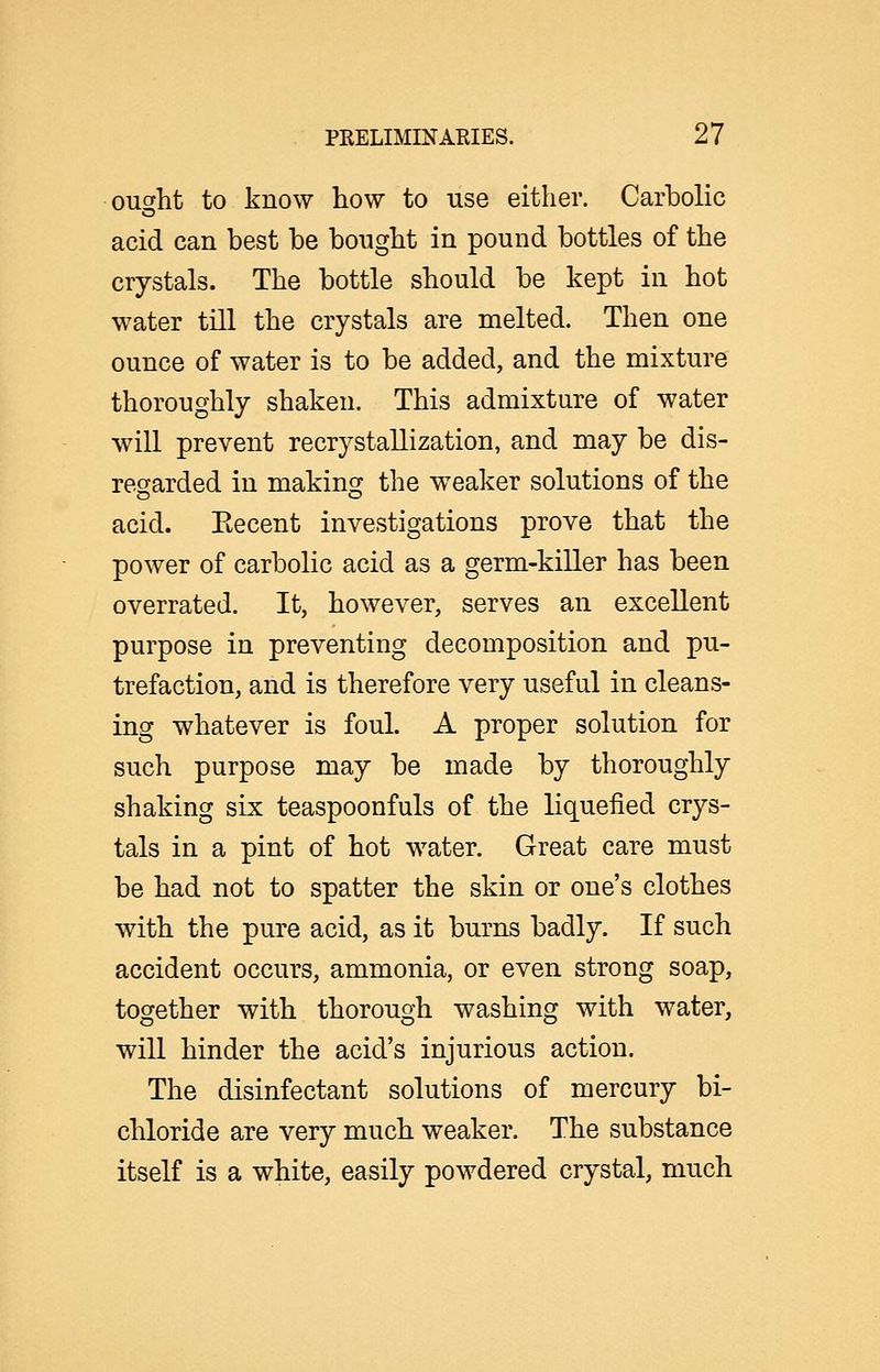 ouc^ht to know how to use either. Carbolic acid can best be bonght in pound bottles of the crystals. The bottle should be kept in hot water till the crystals are melted. Then one ounce of water is to be added, and the mixture thoroughly shaken. This admixture of water will prevent recrystallization, and may be dis- regarded in making the weaker solutions of the acid. Eecent investigations prove that the power of carbolic acid as a germ-killer has been overrated. It, however, serves an excellent purpose in preventing decomposition and pu- trefaction, and is therefore very useful in cleans- ing whatever is foul. A proper solution for such purpose may be made by thoroughly shaking six teaspoonfuls of the liquefied crys- tals in a pint of hot water. Great care must be had not to spatter the skin or one's clothes with the pure acid, as it burns badly. If such accident occurs, ammonia, or even strong soap, together with thorough washing with water, will hinder the acid's injurious action. The disinfectant solutions of mercury bi- chloride are very much weaker. The substance itself is a white, easily powdered crystal, much