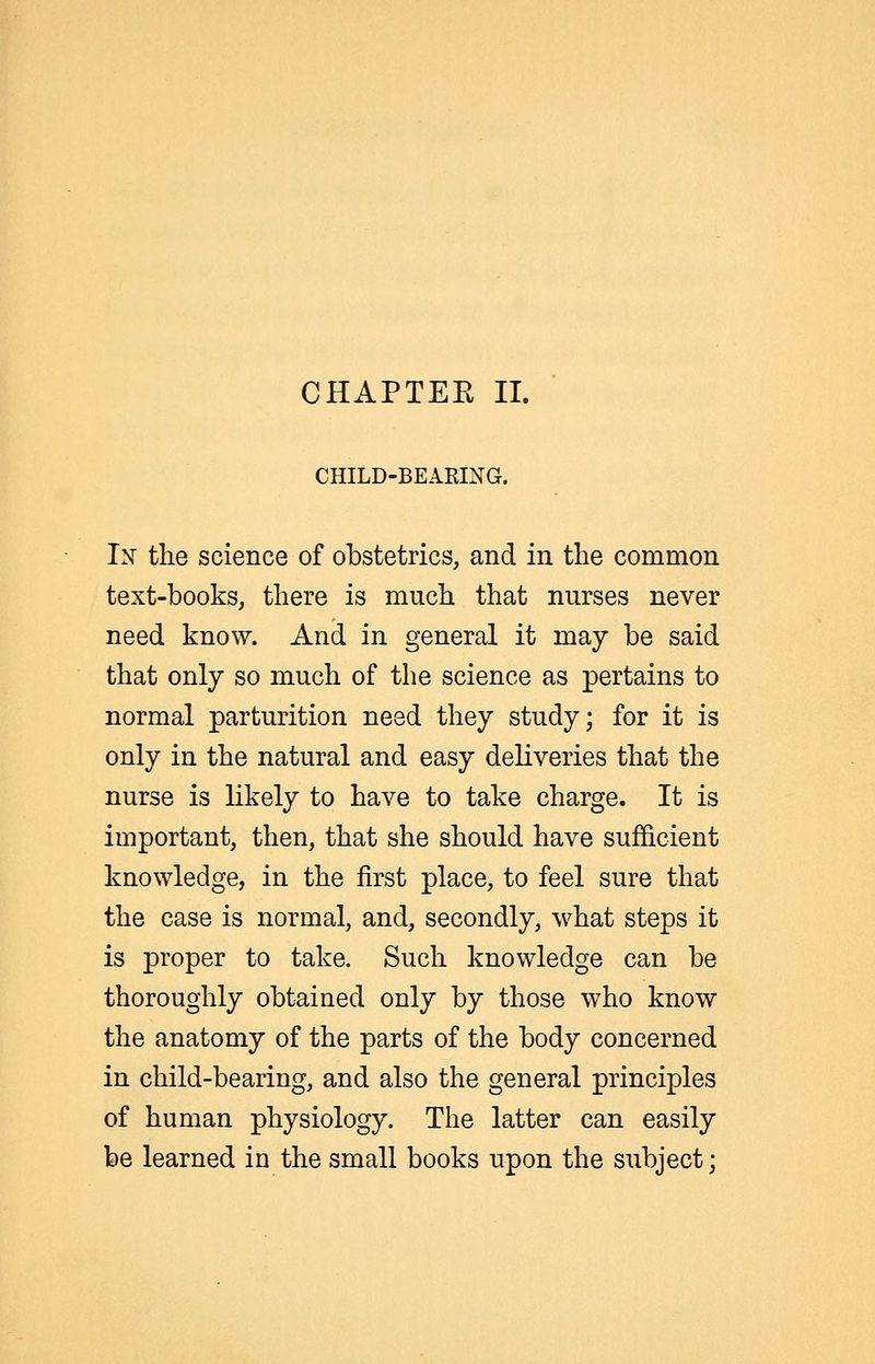 CHILD-BEARING. Ix the science of obstetrics, and in the common text-books, there is much that nurses never need know. And in general it may be said that only so much of the science as pertains to normal parturition need they study; for it is only in the natural and easy deliveries that the nurse is likely to have to take charge. It is important, then, that she should have sufficient knowledge, in the first place, to feel sure that the case is normal, and, secondly, what steps it is proper to take. Such knowledge can be thoroughly obtained only by those who know the anatomy of the parts of the body concerned in child-bearing, and also the general principles of human physiology. The latter can easily be learned in the small books upon the subject;