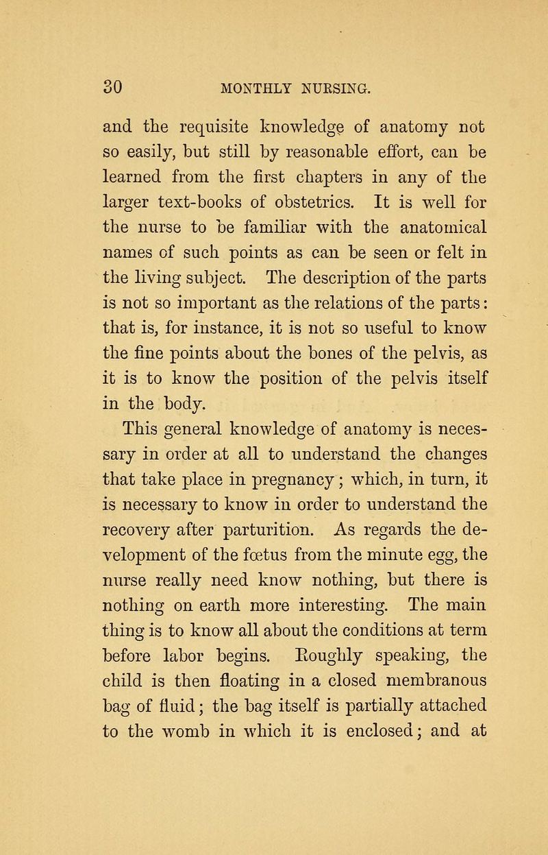 and the requisite knowledge of anatomy not so easily, but still by reasonable effort, can be learned from the first chapters in any of the larger text-books of obstetrics. It is well for the nurse to be familiar with the anatomical names of such points as can be seen or felt in the living subject. The description of the parts is not so important as the relations of the parts: that is, for instance, it is not so useful to know the fine points about the bones of the pelvis, as it is to know the position of the pelvis itself in the body. This general knowledge of anatomy is neces- sary in order at all to understand the changes that take place in pregnancy; which, in turn, it is necessary to know in order to understand the recovery after parturition. As regards the de- velopment of the foetus from the minute egg, the nurse really need know nothing, but there is nothing on earth more interesting. The main thino- is to know all about the conditions at term before labor begins. Eoughly speaking, the child is then floating in a closed membranous bag of fluid; the bag itself is partially attached to the womb in which it is enclosed; and at