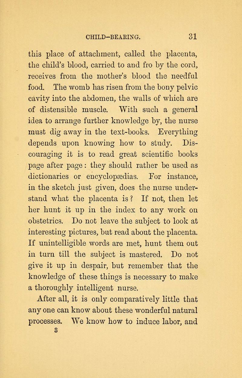 this place of attachment, called the placenta, the child's blood, carried to and fro by the cord, receives from the mother's blood the needful food. The womb has risen from the bony pelvic cavity into the abdomen, the walls of which are of distensible muscle. With such a general idea to arrange further knowledge by, the nurse must dig away in the text-books. Everything depends upon knowing how to study. Dis- couraging it is to read great scientific books page after page : they should rather be used as dictionaries or encyclopaedias. For instance, in the sketch just given, does the nurse under- stand what the placenta is ? If not, then let her hunt it up in the index to any work on obstetrics. Do not leave the subject to look at interesting pictures, but read about the placenta. If unintelligible words are met, hunt them out in turn till the subject is mastered. Do not give it up in despair, but remember that the knowledge of these things is necessary to make a thoroughly intelligent nurse. After all, it is only comparatively little that any one can know about these wonderful natural processes. We know how to induce labor, and