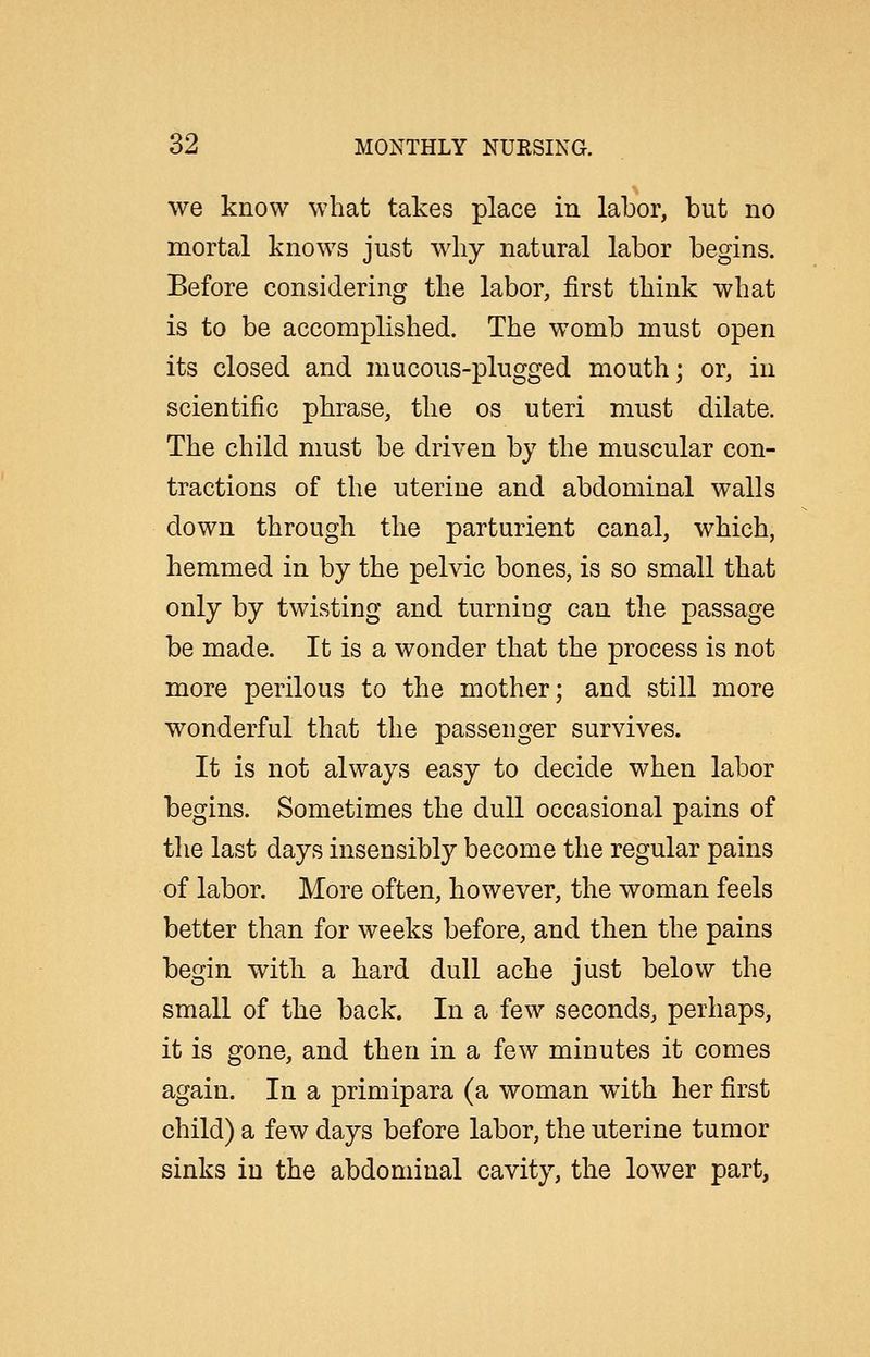 we know what takes place in labor, but no mortal knows just why natural labor begins. Before considering the labor, first think what is to be accomplished. The womb must open its closed and mucous-plugged mouth; or, in scientific phrase, the os uteri must dilate. The child must be driven by the muscular con- tractions of the uterine and abdominal walls down through the parturient canal, which, hemmed in by the pelvic bones, is so small that only by twisting and turning can the passage be made. It is a wonder that the process is not more perilous to the mother; and still more wonderful that the passenger survives. It is not always easy to decide when labor begins. Sometimes the dull occasional pains of the last days insensibly become the regular pains of labor. More often, however, the woman feels better than for weeks before, and then the pains begin with a hard dull ache just below the small of the back. In a few seconds, perhaps, it is gone, and then in a few minutes it comes again. In a primipara (a woman with her first child) a few days before labor, the uterine tumor sinks in the abdominal cavity, the lower part,