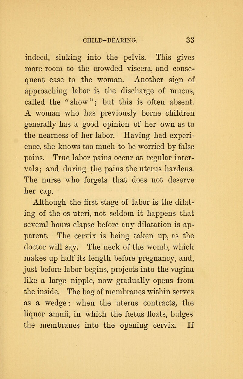 indeed, siuking into the pelvis. This gives more room to the crowded viscera, and conse- quent ease to the woman. Another sign of approaching labor is the discharge of mucus, called the show; but this is often absent. A woman who has previously borne children generally has a good opinion of her own as to the nearness of her labor. Having had experi- ence, she knows too much to be worried by false pains. True labor pains occur at regular inter- vals ; and during the pains the uterus hardens. The nurse who forgets that does not deserve her cap. Although the first stage of labor is the dilat- ing of the OS uteri, not seldom it happens that several hours elapse before any dilatation is ap- parent. The cervix is being taken up, as the doctor will say. The neck of the womb, which makes up half its length before pregnancy, and, just before labor begins, projects into the vagina like a large nipple, now gradually opens from the inside. The bag of membranes within serves as a wedge: when the uterus contracts, the liquor amnii, in which the foetus floats, bulges the membranes into the opening cervix. If