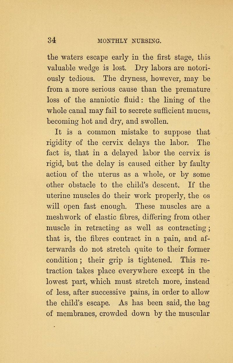 the waters escape early in the first stage, tliis valuable wedge is lost. Dry labors are notori- ously tedious. The dryness, however, may be from a more serious cause than the premature loss of the amniotic fluid: the lining of the whole canal may fail to secrete sufi&cient mucus, becoming hot and dry, and swollen. It is a common mistake to suppose that rigidity of the cervix delays the labor. The fact is, that in a delayed labor the cervix is rigid, but the delay is caused either by faulty action of the uterus as a whole, or by some other obstacle to the child's descent. If the uterine muscles do their work properly, the os will open fast enough. These muscles are a meshwork of elastic fibres, differing from other muscle in retracting as well as contracting; that is, the fibres contract in a pain, and af- terwards do not stretch quite to their former condition; their grip is tightened. This re- traction takes place everywhere except in the lowest part, which must stretch more, instead of less, after successive pains, in order to allow the child's escape. As has been said, the bag of membranes, crowded down by the muscular