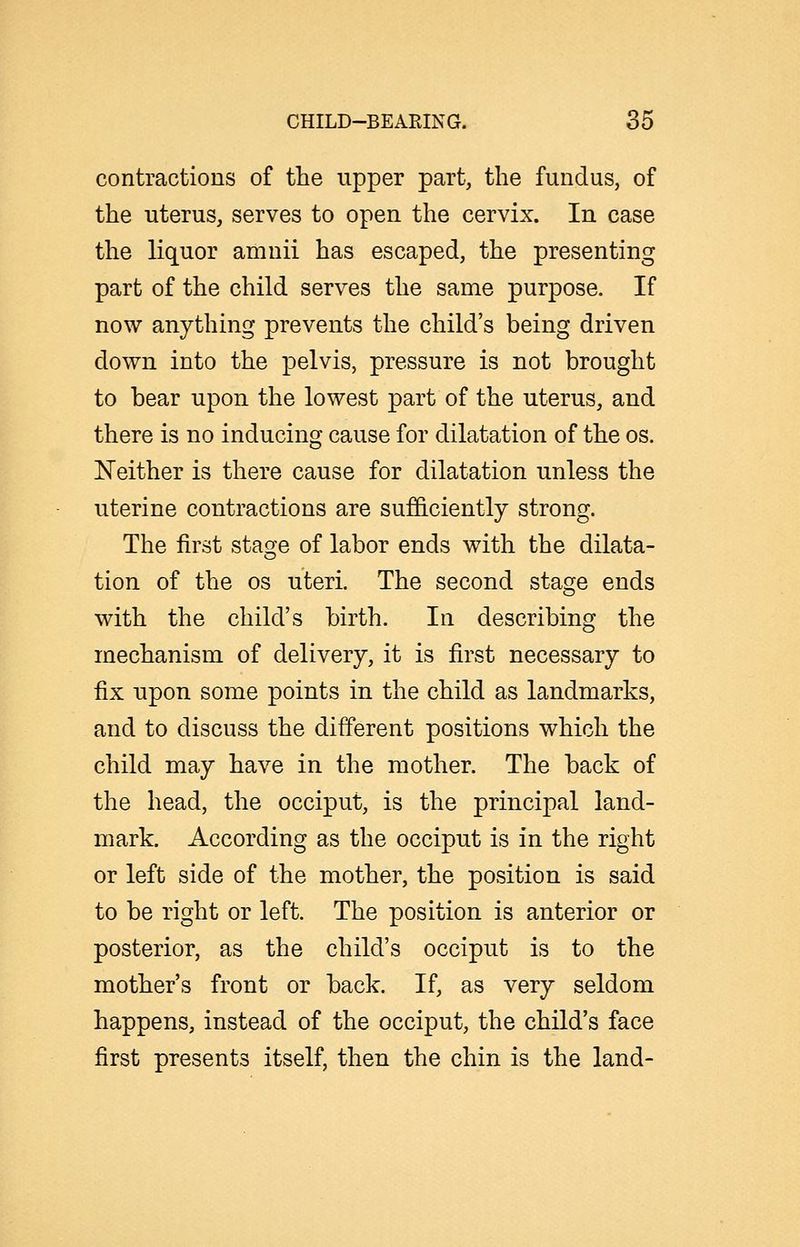 contractions of the upper part, the fundus, of the uterus, serves to open the cervix. In case the liquor amnii has escaped, the presenting part of the child serves the same purpose. If now anything prevents the child's being driven down into the pelvis, pressure is not brought to bear upon the lowest part of the uterus, and there is no inducing cause for dilatation of the os. Neither is there cause for dilatation unless the uterine contractions are sufficiently strong. The first staofe of labor ends with the dilata- tion of the os uteri. The second stage ends with the child's birth. In describing the mechanism of delivery, it is first necessary to fix upon some points in the child as landmarks, and to discuss the different positions which the child may have in the mother. The back of the head, the occiput, is the principal land- mark. According as the occiput is in the right or left side of the mother, the position is said to be right or left. The position is anterior or posterior, as the child's occiput is to the mother's front or back. If, as very seldom happens, instead of the occiput, the child's face first presents itself, then the chin is the land-