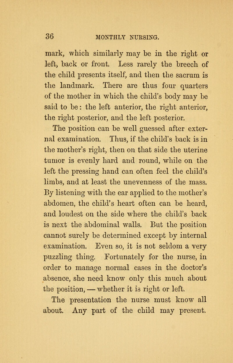 mark, which similarly may be in the right or left, back or front. Less rarely the breech of the child presents itself, and then the sacrum is the landmark. There are thus four quarters of the mother in which the child's body may be said to be: the left anterior, the right anterior, the right posterior, and the left posterior. The position can be well guessed after exter- nal examination. Thus, if the child's back is in the mother's right, then on that side the uterine tumor is evenly hard and round, while on the left the pressing hand can often feel the child's limbs, and at least the unevenness of the mass. By listening with the ear applied to the mother's abdomen, the child's heart often can be heard, and loudest on the side where the child's back is next the abdominal walls. But the position cannot surely be determined except by internal examination. Even so, it is not seldom a very puzzling thing. Fortunately for the nurse, in order to manag^e normal cases in the doctor's absence, she need know only this much about the position, — whether it is right or left. The presentation the nurse must know all about. Any part of the child may present.