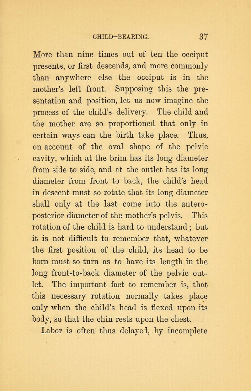 More tlian nine times out of ten the occiput presents, or first descends, and more commonly than anywhere else the occiput is in the mother's left front. Supposing this the pre- sentation and position, let us now imagine the process of the child's delivery. The child and tlie mother are so proportioned that only in certain ways can the birth take place. Thus, on account of the oval shape of the pelvic cavity, which at the brim has its long diameter from side to side, and at the outlet has its long diameter from front to back, the child's head in descent must so rotate that its long diameter shall only at the last come into the antero- posterior diameter of the mother's pelvis. This rotation of the child is hard to understand; but it is not difficult to remember that, whatever the first position of the child, its head to be born must so turn as to have its length in the long front-to-back diameter of the pelvic out- let. The important fact to remember is, that this necessary rotation normally takes place only when the child's head is flexed upon its body, so that the chin rests upon the chest. Labor is often thus delayed, by incomplete