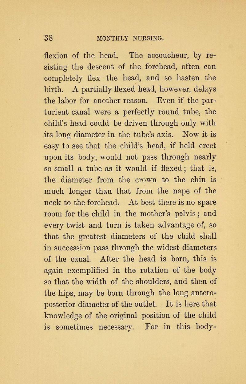 flexion of the head. The accoucheur, by re- sistinsj the descent of the forehead, often can completely flex the head, and so hasten the birth. A partially flexed head, however, delays the labor for another reason. Even if the par- turient canal were a perfectly round tube, the child's head could be driven through only with its long diameter in the tube's axis. Now it is easy to see that the child's head, if held erect upon its body, would not pass through nearly so small a tube as it would if flexed; that is, the diameter from the crown to the chin is much longer than that from the nape of the neck to the forehead. At best there is no spare room for the child in the mother's pelvis; and every twist and turn is taken advantage of, so that the greatest diameters of the child shall in succession pass through the widest diameters of the canal. After the head is born, this is again exemplified in the rotation of the body so that the width of the shoulders, and then of the hips, may be born through the long antero- posterior diameter of the outlet. It is here that knowledge of the original position of the child is sometimes necessary. For in this body-