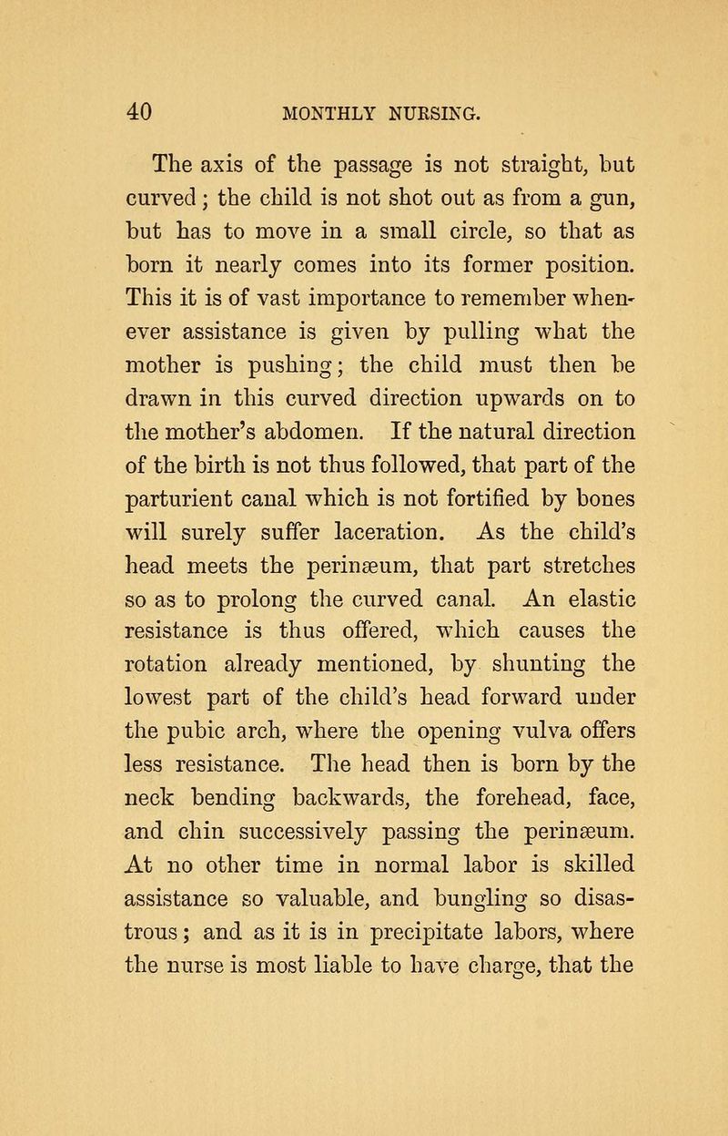 The axis of the passage is not straight, but curved; the child is not shot out as from a gun, but has to move in a small circle, so that as born it nearly comes into its former position. This it is of vast importance to remember when* ever assistance is given by pulling what the mother is pushing; the child must then be drawn in this curved direction upwards on to the mother's abdomen. If the natural direction of the birth is not thus followed, that part of the parturient canal which is not fortified by bones will surely suffer laceration. As the child's head meets the perinaeum, that part stretches so as to prolong the curved canal. An elastic resistance is thus offered, which causes the rotation already mentioned, by shunting the lowest part of the child's head forward under the pubic arch, where the opening vulva offers less resistance. The head then is born by the neck bending backwards, the forehead, face, and chin successively passing the perinaeum. At no other time in normal labor is skilled assistance so valuable, and bungling so disas- trous ; and as it is in precipitate labors, where the nurse is most liable to have charge, that the