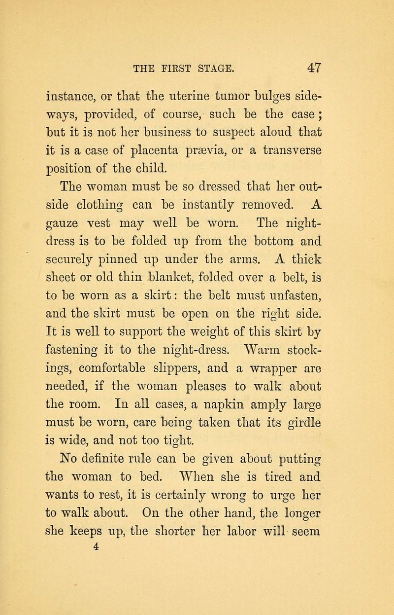 instance, or that the uterine tumor bulges side- ways, provided, of course, such be the case; but it is not her business to suspect aloud that it is a case of placenta praevia, or a transverse position of the child. The woman must be so dressed that her out- side clothing can be instantly removed. A gauze vest may well be worn. The night- dress is to be folded up from the bottom and securely pinned up under the arms. A thick sheet or old thin blanket, folded over a belt, is to be worn as a skirt: the belt must unfasten, and the skirt must be open on the right side. It is well to support the weight of this skirt by fastening it to the night-dress. Warm stock- ings, comfortable slippers, and a wrapper are needed, if the woman pleases to walk about the room. In all cases, a napkin amply large must be worn, care being taken that its girdle is wide, and not too tight. No definite rule can be given about putting the woman to bed. When she is tired and wants to rest, it is certainly wrong to urge her to walk about. On the other hand, the longer she keeps up, the shorter her labor will seem 4