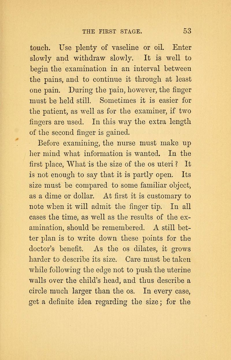 touch. Use plenty of vaseline or oil Enter slowly and withdraw slowly. It is well to befyin the examination in an interval between o the pains, and to continue it through at least one pain. During the pain, however, the finger must be held still. Sometimes it is easier for the patient, as well as for the examiner, if two fingers are used. In this way the extra length of the second finger is gained. Before examining, the nurse must make up her mind what information is wanted. In the first place. What is the size of the os uteri ? It is not enough to say that it is partly open. Its size must be compared to some familiar object, as a dime or dollar. At first it is customary to note when it will admit the finger tip. In all cases the time, as well as the results of the ex- amination, should be remembered. A still bet- ter plan is to write down these points for the doctor's benefit. As the os dilates, it grows harder to describe its size. Care must be taken while following the edge not to push the uterine walls over the child's head, and thus describe a circle much larger than the os. In every case, get a definite idea regarding the size; for the