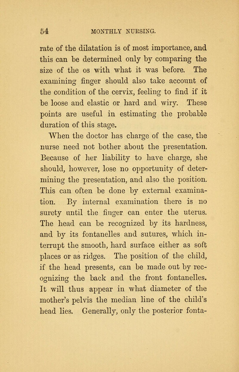 rate of the dilatation is of most importance, and this can be determined only by comparing the size of the os with what it was before. The examining finger should also take account of the condition of the cervix, feeling to find if it be loose and elastic or hard and wiry. These points are useful in estimating the probable duration of this stage. When the doctor has charge of the case, the nurse need not bother about the presentation. Because of her liability to have charge, she should, however, lose no opportunity of deter- mining the presentation, and also the position. This can often be done by external examina- tion. By internal examination there is no surety until the finger can enter the uterus. The head can be recognized by its hardness, and by its fontanelles and sutures, which in- terrupt the smooth, hard surface either as soft places or as ridges. The position of the child, if the head presents, can be made out by rec- oofnizing the back and the front fontanelles. o o It will thus appear in what diameter of the mother's pelvis the median line of the child's head lies. Generally, only the posterior fonta-