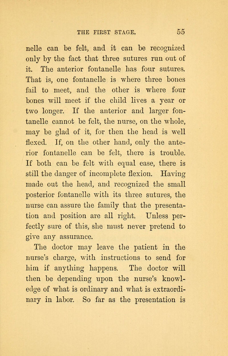 nelle can be felt, and it can be recognized only by the fact that three sutures run out of it. The anterior fontanelle has four sutures. That is, one fontanelle is where three bones fail to meet, and the other is where four bones will meet if the child lives a year or two longer. If the anterior and larger fon- tanelle cannot be felt, the nurse, on the whole, may be glad of it, for then the head is well flexed. If, on the other hand, only the ante- rior fontanelle can be felt, there is trouble. If both can be felt with equal ease, there is still the danger of incomplete flexion. Having made out the head, and recognized the small posterior fontanelle with its three sutures, the nurse can assure the family that the presenta- tion and position are all right. Unless per- fectly sure of this, she must never pretend to give any assurance. The doctor may leave the patient in the nurse's charge, with instructions to send for him if anything happens. The doctor will then be depending npon the nurse's knowl- edge of what is ordinary and what is extraordi- nary in labor. So far as the presentation is