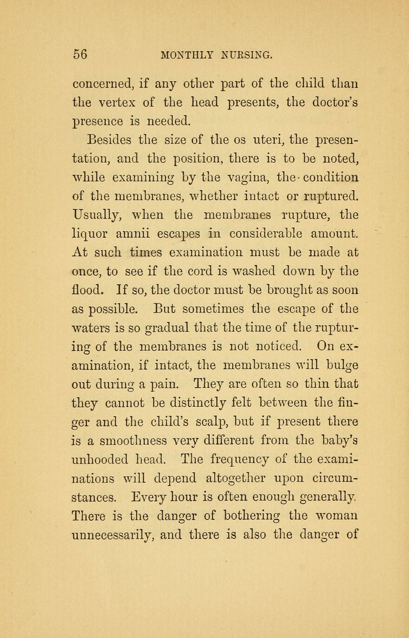 concerned, if any other part of the child than the vertex of the head presents, the doctor's presence is needed. Besides the size of the os uteri, the presen- tation, and the position, there is to be noted, while examining by the vagina, the - condition of the membranes, whether intact or ruptured. Usually, when the membranes rupture, the liquor amnii escapes in considerable amount. At such times examination must be made at once, to see if the cord is washed down by the flood. If so, the doctor must be brought as soon as possible. But sometimes the escape of the waters is so gradual that the time of the ruptur- ing of the membranes is not noticed. On ex- amination, if intact, the membranes will bulge out during a pain. They are often so thin that they cannot be distinctly felt between the fin- ger and the child's scalp, but if present there is a smoothness very different from the baby's unhooded head. The frequency of the exami- nations will depend altogether upon circum- stances. Every hour is often enough generally There is the danger of bothering the woman unnecessarily, and there is also the danger of