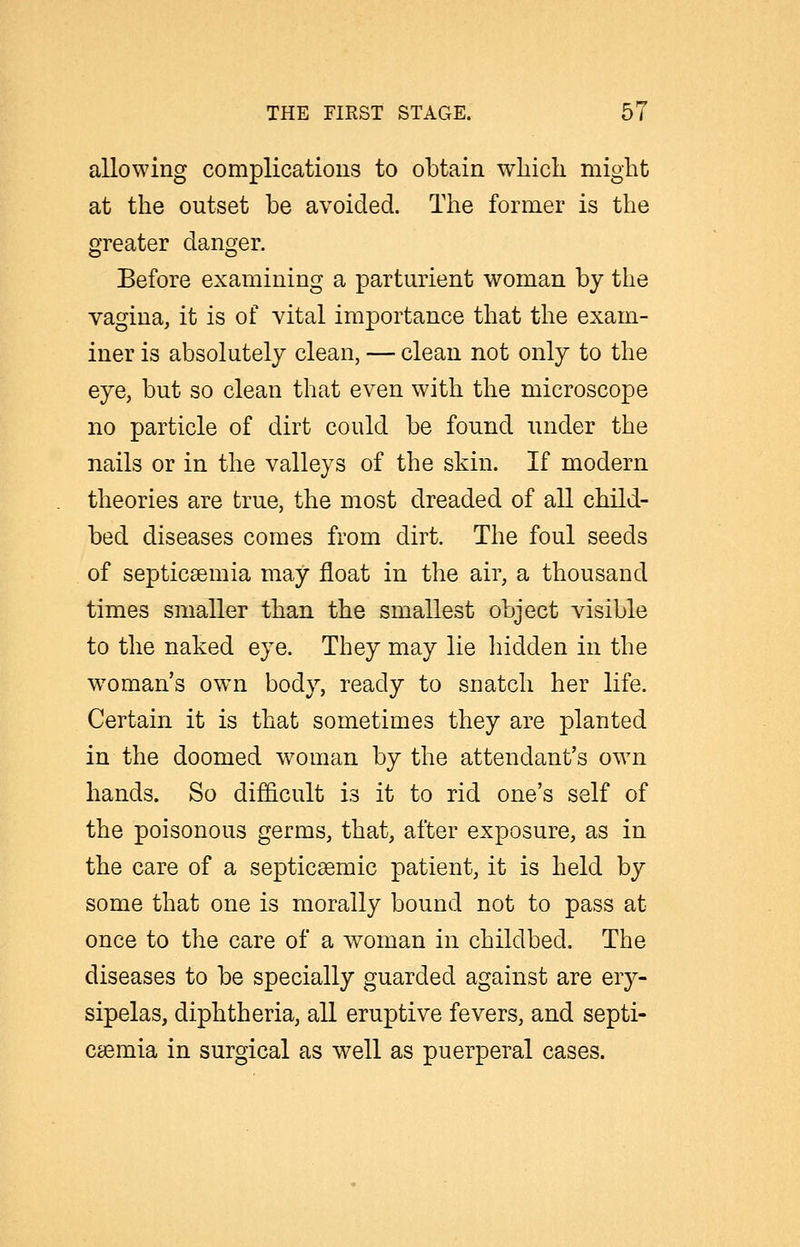 allowing complications to obtain which might at the outset be avoided. The former is the greater danger. Before examining a parturient woman by the vagina, it is of vital importance that the exam- iner is absolutely clean, — clean not only to the eye, but so clean that even with the microscope no particle of dirt could be found under the nails or in the valleys of the skin. If modern theories are true, the most dreaded of all child- bed diseases comes from dirt. The foul seeds of septicaemia may float in the air, a thousand times smaller than the smallest object visible to the naked eye. They may lie liidden in the w^oman's own body, ready to snatch her life. Certain it is that sometimes they are planted in the doomed woman by the attendant's own hands. So difficult is it to rid one's self of the poisonous germs, that, after exposure, as in the care of a septicsemic patient, it is held by some that one is morally bound not to pass at once to the care of a woman in childbed. The diseases to be specially guarded against are ery- sipelas, diphtheria, all eruptive fevers, and septi- caemia in surgical as well as puerperal cases.