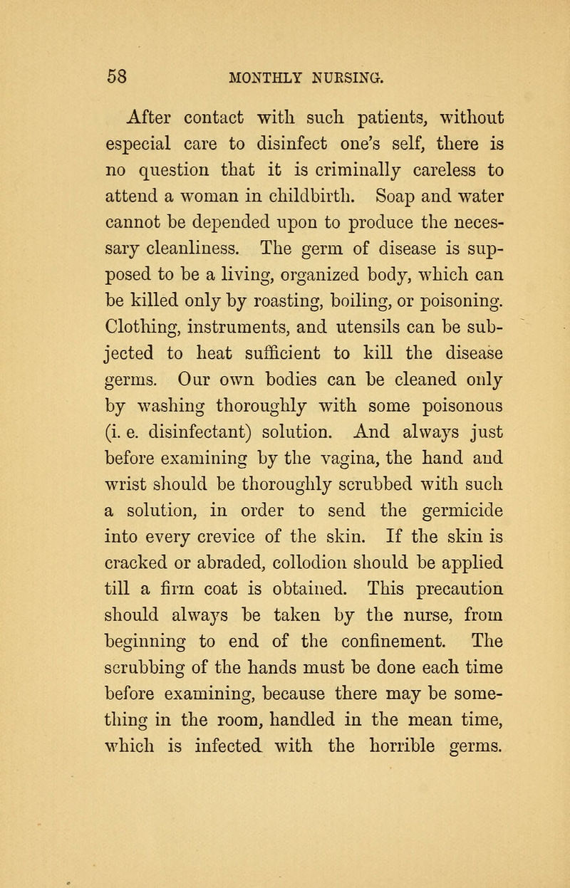 After contact witli sucli patients, without especial care to disinfect one's self, there is no question that it is criminally careless to attend a woman in childbirth. Soap and water cannot be depended upon to produce the neces- sary cleanliness. The germ of disease is sup- posed to be a living, organized body, which can be killed only by roasting, boiling, or poisoning. Clothing, instruments, and utensils can be sub- jected to heat sufficient to kill the disease germs. Our own bodies can be cleaned only by washing thoroughly with some poisonous (i. e. disinfectant) solution. And always just before examining by the vagina, the hand and wrist should be thoroughly scrubbed with such a solution, in order to send the germicide into every crevice of the skin. If the skin is cracked or abraded, collodion should be applied till a firm coat is obtained. This precaution should always be taken by the nurse, from beginning to end of the confinement. The scrubbing of the hands must be done each time before examining, because there may be some- thing in the room, handled in the mean time, which is infected with the horrible germs.